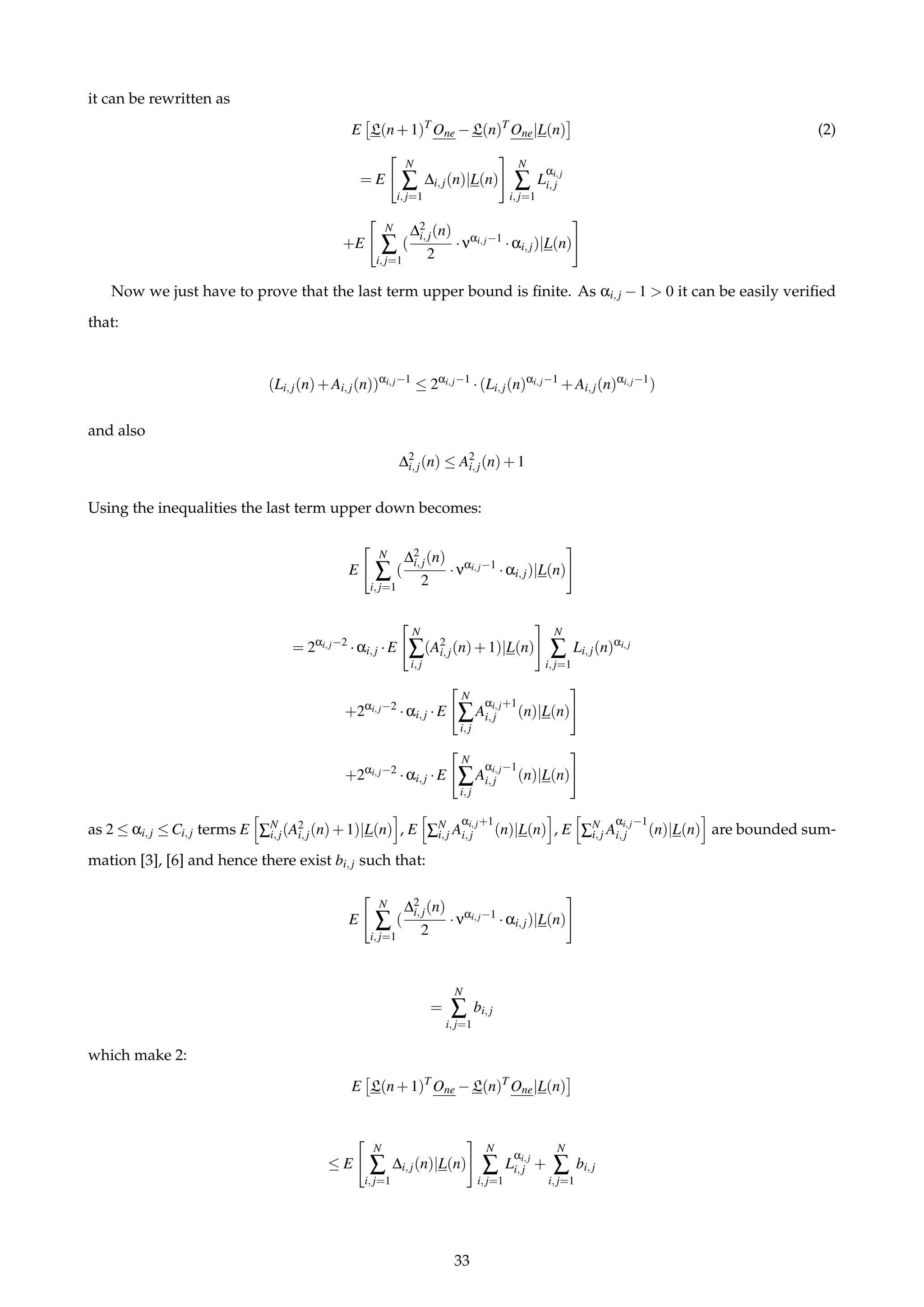 it can be rewritten as
E L(n+1)T
One −L(n)T
One|L(n) (2)
= E
N
∑
i,j=1
∆i,j(n)|L(n)
N
∑
i,j=1
L
αi,j
i,j
+E
N
∑
i,j=1
(
∆2
i,j(n)
2
·ναi,j−1
·αi,j)|L(n)
Now we just have to prove that the last term upper bound is ﬁnite. As αi,j −1 > 0 it can be easily veriﬁed
that:
(Li,j(n)+Ai,j(n))αi,j−1
≤ 2αi,j−1
·(Li,j(n)αi,j−1
+Ai,j(n)αi,j−1
)
and also
∆2
i,j(n) ≤ A2
i,j(n)+1
Using the inequalities the last term upper down becomes:
E
N
∑
i,j=1
(
∆2
i,j(n)
2
·ναi,j−1
·αi,j)|L(n)
= 2αi,j−2
·αi,j ·E
N
∑
i,j
(A2
i,j(n)+1)|L(n)
N
∑
i,j=1
Li,j(n)αi,j
+2αi,j−2
·αi,j ·E
N
∑
i,j
A
αi,j+1
i,j (n)|L(n)
+2αi,j−2
·αi,j ·E
N
∑
i,j
A
αi,j−1
i,j (n)|L(n)
as 2 ≤ αi,j ≤ Ci,j terms E ∑N
i,j(A2
i,j(n)+1)|L(n) , E ∑N
i,j A
αi,j+1
i,j (n)|L(n) , E ∑N
i,j A
αi,j−1
i,j (n)|L(n) are bounded sum-
mation [3], [6] and hence there exist bi,j such that:
E
N
∑
i,j=1
(
∆2
i,j(n)
2
·ναi,j−1
·αi,j)|L(n)
=
N
∑
i,j=1
bi,j
which make 2:
E L(n+1)T
One −L(n)T
One|L(n)
≤ E
N
∑
i,j=1
∆i,j(n)|L(n)
N
∑
i,j=1
L
αi,j
i,j +
N
∑
i,j=1
bi,j
33
 