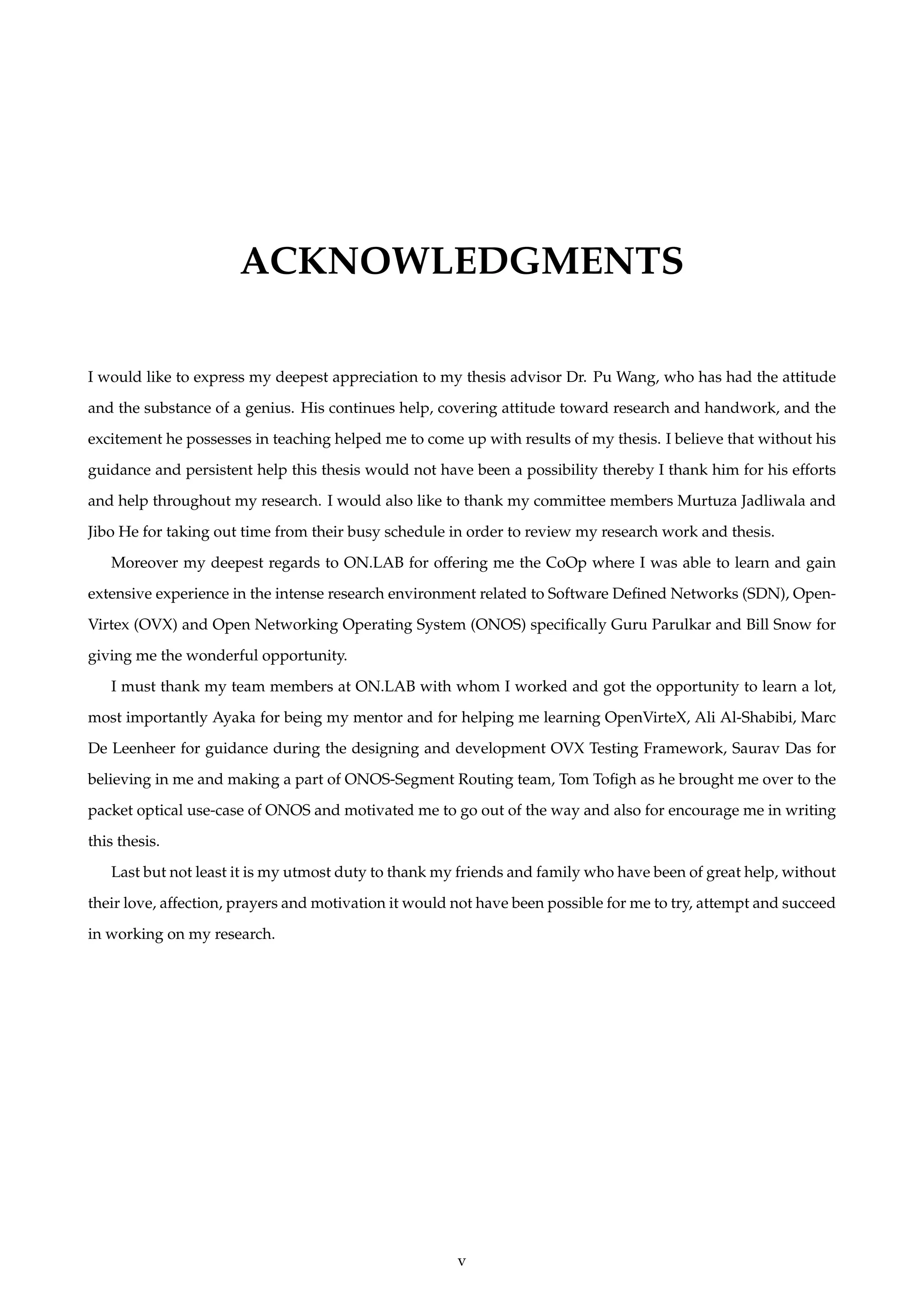 ACKNOWLEDGMENTS
I would like to express my deepest appreciation to my thesis advisor Dr. Pu Wang, who has had the attitude
and the substance of a genius. His continues help, covering attitude toward research and handwork, and the
excitement he possesses in teaching helped me to come up with results of my thesis. I believe that without his
guidance and persistent help this thesis would not have been a possibility thereby I thank him for his efforts
and help throughout my research. I would also like to thank my committee members Murtuza Jadliwala and
Jibo He for taking out time from their busy schedule in order to review my research work and thesis.
Moreover my deepest regards to ON.LAB for offering me the CoOp where I was able to learn and gain
extensive experience in the intense research environment related to Software Deﬁned Networks (SDN), Open-
Virtex (OVX) and Open Networking Operating System (ONOS) speciﬁcally Guru Parulkar and Bill Snow for
giving me the wonderful opportunity.
I must thank my team members at ON.LAB with whom I worked and got the opportunity to learn a lot,
most importantly Ayaka for being my mentor and for helping me learning OpenVirteX, Ali Al-Shabibi, Marc
De Leenheer for guidance during the designing and development OVX Testing Framework, Saurav Das for
believing in me and making a part of ONOS-Segment Routing team, Tom Toﬁgh as he brought me over to the
packet optical use-case of ONOS and motivated me to go out of the way and also for encourage me in writing
this thesis.
Last but not least it is my utmost duty to thank my friends and family who have been of great help, without
their love, affection, prayers and motivation it would not have been possible for me to try, attempt and succeed
in working on my research.
v
 