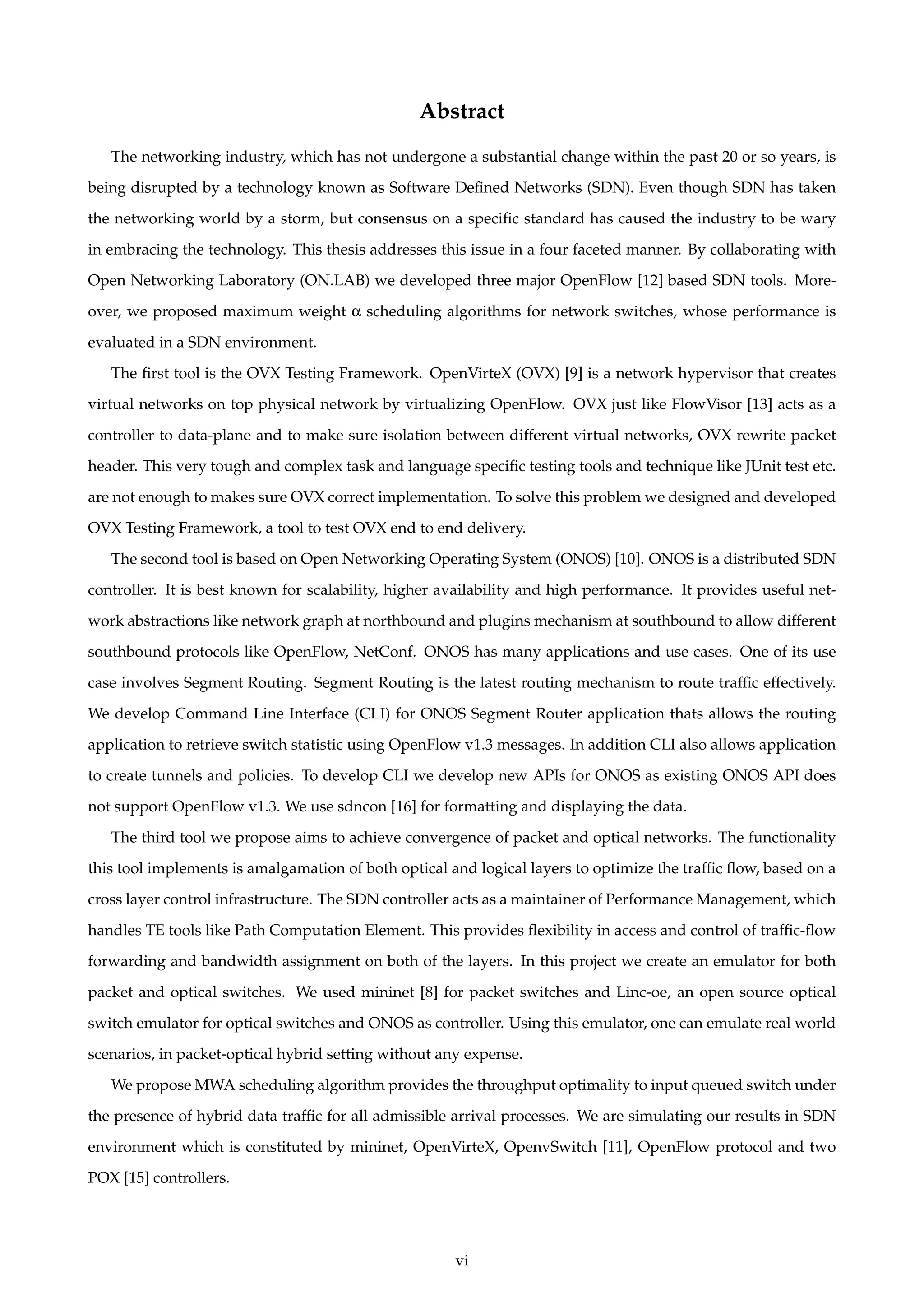 Abstract
The networking industry, which has not undergone a substantial change within the past 20 or so years, is
being disrupted by a technology known as Software Deﬁned Networks (SDN). Even though SDN has taken
the networking world by a storm, but consensus on a speciﬁc standard has caused the industry to be wary
in embracing the technology. This thesis addresses this issue in a four faceted manner. By collaborating with
Open Networking Laboratory (ON.LAB) we developed three major OpenFlow [12] based SDN tools. More-
over, we proposed maximum weight α scheduling algorithms for network switches, whose performance is
evaluated in a SDN environment.
The ﬁrst tool is the OVX Testing Framework. OpenVirteX (OVX) [9] is a network hypervisor that creates
virtual networks on top physical network by virtualizing OpenFlow. OVX just like FlowVisor [13] acts as a
controller to data-plane and to make sure isolation between different virtual networks, OVX rewrite packet
header. This very tough and complex task and language speciﬁc testing tools and technique like JUnit test etc.
are not enough to makes sure OVX correct implementation. To solve this problem we designed and developed
OVX Testing Framework, a tool to test OVX end to end delivery.
The second tool is based on Open Networking Operating System (ONOS) [10]. ONOS is a distributed SDN
controller. It is best known for scalability, higher availability and high performance. It provides useful net-
work abstractions like network graph at northbound and plugins mechanism at southbound to allow different
southbound protocols like OpenFlow, NetConf. ONOS has many applications and use cases. One of its use
case involves Segment Routing. Segment Routing is the latest routing mechanism to route trafﬁc effectively.
We develop Command Line Interface (CLI) for ONOS Segment Router application thats allows the routing
application to retrieve switch statistic using OpenFlow v1.3 messages. In addition CLI also allows application
to create tunnels and policies. To develop CLI we develop new APIs for ONOS as existing ONOS API does
not support OpenFlow v1.3. We use sdncon [16] for formatting and displaying the data.
The third tool we propose aims to achieve convergence of packet and optical networks. The functionality
this tool implements is amalgamation of both optical and logical layers to optimize the trafﬁc ﬂow, based on a
cross layer control infrastructure. The SDN controller acts as a maintainer of Performance Management, which
handles TE tools like Path Computation Element. This provides ﬂexibility in access and control of trafﬁc-ﬂow
forwarding and bandwidth assignment on both of the layers. In this project we create an emulator for both
packet and optical switches. We used mininet [8] for packet switches and Linc-oe, an open source optical
switch emulator for optical switches and ONOS as controller. Using this emulator, one can emulate real world
scenarios, in packet-optical hybrid setting without any expense.
We propose MWA scheduling algorithm provides the throughput optimality to input queued switch under
the presence of hybrid data trafﬁc for all admissible arrival processes. We are simulating our results in SDN
environment which is constituted by mininet, OpenVirteX, OpenvSwitch [11], OpenFlow protocol and two
POX [15] controllers.
vi
 