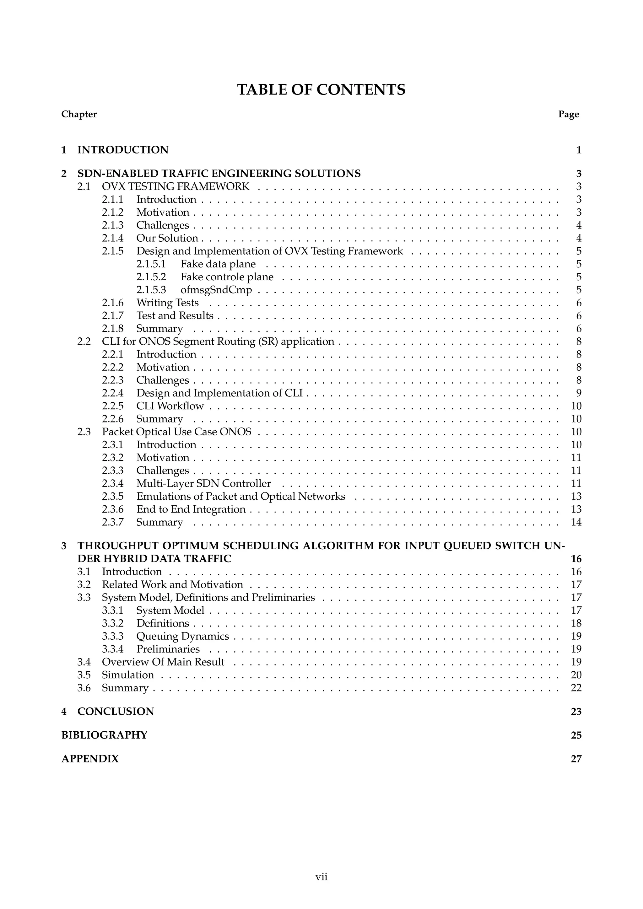 TABLE OF CONTENTS
Chapter Page
1 INTRODUCTION 1
2 SDN-ENABLED TRAFFIC ENGINEERING SOLUTIONS 3
2.1 OVX TESTING FRAMEWORK . . . . . . . . . . . . . . . . . . . . . . . . . . . . . . . . . . . . . . 3
2.1.1 Introduction . . . . . . . . . . . . . . . . . . . . . . . . . . . . . . . . . . . . . . . . . . . . . 3
2.1.2 Motivation . . . . . . . . . . . . . . . . . . . . . . . . . . . . . . . . . . . . . . . . . . . . . . 3
2.1.3 Challenges . . . . . . . . . . . . . . . . . . . . . . . . . . . . . . . . . . . . . . . . . . . . . . 4
2.1.4 Our Solution . . . . . . . . . . . . . . . . . . . . . . . . . . . . . . . . . . . . . . . . . . . . . 4
2.1.5 Design and Implementation of OVX Testing Framework . . . . . . . . . . . . . . . . . . . 5
2.1.5.1 Fake data plane . . . . . . . . . . . . . . . . . . . . . . . . . . . . . . . . . . . . . 5
2.1.5.2 Fake controle plane . . . . . . . . . . . . . . . . . . . . . . . . . . . . . . . . . . . 5
2.1.5.3 ofmsgSndCmp . . . . . . . . . . . . . . . . . . . . . . . . . . . . . . . . . . . . . . 5
2.1.6 Writing Tests . . . . . . . . . . . . . . . . . . . . . . . . . . . . . . . . . . . . . . . . . . . . 6
2.1.7 Test and Results . . . . . . . . . . . . . . . . . . . . . . . . . . . . . . . . . . . . . . . . . . . 6
2.1.8 Summary . . . . . . . . . . . . . . . . . . . . . . . . . . . . . . . . . . . . . . . . . . . . . . 6
2.2 CLI for ONOS Segment Routing (SR) application . . . . . . . . . . . . . . . . . . . . . . . . . . . . 8
2.2.1 Introduction . . . . . . . . . . . . . . . . . . . . . . . . . . . . . . . . . . . . . . . . . . . . . 8
2.2.2 Motivation . . . . . . . . . . . . . . . . . . . . . . . . . . . . . . . . . . . . . . . . . . . . . . 8
2.2.3 Challenges . . . . . . . . . . . . . . . . . . . . . . . . . . . . . . . . . . . . . . . . . . . . . . 8
2.2.4 Design and Implementation of CLI . . . . . . . . . . . . . . . . . . . . . . . . . . . . . . . . 9
2.2.5 CLI Workﬂow . . . . . . . . . . . . . . . . . . . . . . . . . . . . . . . . . . . . . . . . . . . . 10
2.2.6 Summary . . . . . . . . . . . . . . . . . . . . . . . . . . . . . . . . . . . . . . . . . . . . . . 10
2.3 Packet Optical Use Case ONOS . . . . . . . . . . . . . . . . . . . . . . . . . . . . . . . . . . . . . . 10
2.3.1 Introduction . . . . . . . . . . . . . . . . . . . . . . . . . . . . . . . . . . . . . . . . . . . . . 10
2.3.2 Motivation . . . . . . . . . . . . . . . . . . . . . . . . . . . . . . . . . . . . . . . . . . . . . . 11
2.3.3 Challenges . . . . . . . . . . . . . . . . . . . . . . . . . . . . . . . . . . . . . . . . . . . . . . 11
2.3.4 Multi-Layer SDN Controller . . . . . . . . . . . . . . . . . . . . . . . . . . . . . . . . . . . 11
2.3.5 Emulations of Packet and Optical Networks . . . . . . . . . . . . . . . . . . . . . . . . . . 13
2.3.6 End to End Integration . . . . . . . . . . . . . . . . . . . . . . . . . . . . . . . . . . . . . . . 13
2.3.7 Summary . . . . . . . . . . . . . . . . . . . . . . . . . . . . . . . . . . . . . . . . . . . . . . 14
3 THROUGHPUT OPTIMUM SCHEDULING ALGORITHM FOR INPUT QUEUED SWITCH UN-
DER HYBRID DATA TRAFFIC 16
3.1 Introduction . . . . . . . . . . . . . . . . . . . . . . . . . . . . . . . . . . . . . . . . . . . . . . . . . 16
3.2 Related Work and Motivation . . . . . . . . . . . . . . . . . . . . . . . . . . . . . . . . . . . . . . . 17
3.3 System Model, Deﬁnitions and Preliminaries . . . . . . . . . . . . . . . . . . . . . . . . . . . . . . 17
3.3.1 System Model . . . . . . . . . . . . . . . . . . . . . . . . . . . . . . . . . . . . . . . . . . . . 17
3.3.2 Deﬁnitions . . . . . . . . . . . . . . . . . . . . . . . . . . . . . . . . . . . . . . . . . . . . . . 18
3.3.3 Queuing Dynamics . . . . . . . . . . . . . . . . . . . . . . . . . . . . . . . . . . . . . . . . . 19
3.3.4 Preliminaries . . . . . . . . . . . . . . . . . . . . . . . . . . . . . . . . . . . . . . . . . . . . 19
3.4 Overview Of Main Result . . . . . . . . . . . . . . . . . . . . . . . . . . . . . . . . . . . . . . . . . 19
3.5 Simulation . . . . . . . . . . . . . . . . . . . . . . . . . . . . . . . . . . . . . . . . . . . . . . . . . . 20
3.6 Summary . . . . . . . . . . . . . . . . . . . . . . . . . . . . . . . . . . . . . . . . . . . . . . . . . . . 22
4 CONCLUSION 23
BIBLIOGRAPHY 25
APPENDIX 27
vii
 