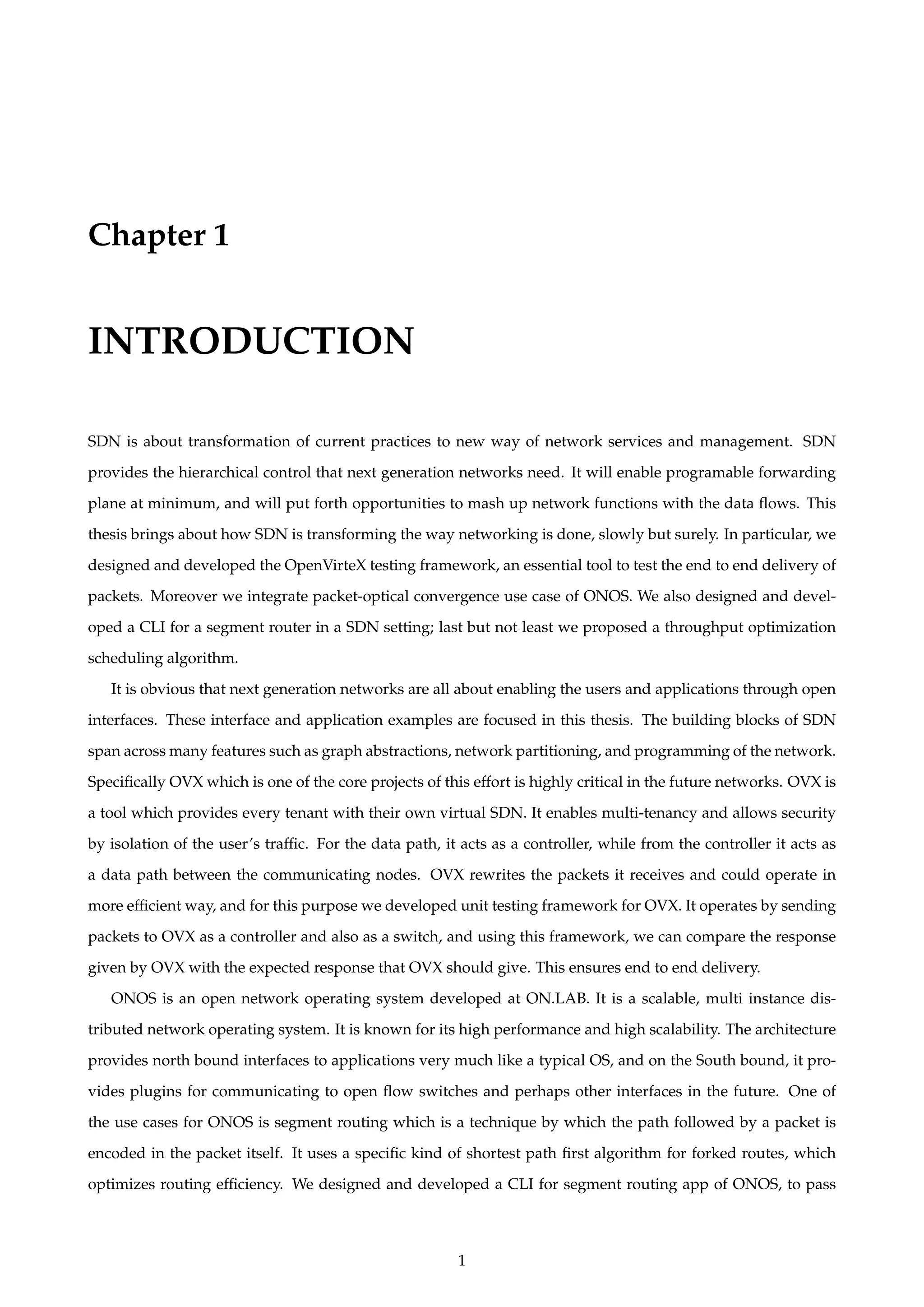Chapter 1
INTRODUCTION
SDN is about transformation of current practices to new way of network services and management. SDN
provides the hierarchical control that next generation networks need. It will enable programable forwarding
plane at minimum, and will put forth opportunities to mash up network functions with the data ﬂows. This
thesis brings about how SDN is transforming the way networking is done, slowly but surely. In particular, we
designed and developed the OpenVirteX testing framework, an essential tool to test the end to end delivery of
packets. Moreover we integrate packet-optical convergence use case of ONOS. We also designed and devel-
oped a CLI for a segment router in a SDN setting; last but not least we proposed a throughput optimization
scheduling algorithm.
It is obvious that next generation networks are all about enabling the users and applications through open
interfaces. These interface and application examples are focused in this thesis. The building blocks of SDN
span across many features such as graph abstractions, network partitioning, and programming of the network.
Speciﬁcally OVX which is one of the core projects of this effort is highly critical in the future networks. OVX is
a tool which provides every tenant with their own virtual SDN. It enables multi-tenancy and allows security
by isolation of the user’s trafﬁc. For the data path, it acts as a controller, while from the controller it acts as
a data path between the communicating nodes. OVX rewrites the packets it receives and could operate in
more efﬁcient way, and for this purpose we developed unit testing framework for OVX. It operates by sending
packets to OVX as a controller and also as a switch, and using this framework, we can compare the response
given by OVX with the expected response that OVX should give. This ensures end to end delivery.
ONOS is an open network operating system developed at ON.LAB. It is a scalable, multi instance dis-
tributed network operating system. It is known for its high performance and high scalability. The architecture
provides north bound interfaces to applications very much like a typical OS, and on the South bound, it pro-
vides plugins for communicating to open ﬂow switches and perhaps other interfaces in the future. One of
the use cases for ONOS is segment routing which is a technique by which the path followed by a packet is
encoded in the packet itself. It uses a speciﬁc kind of shortest path ﬁrst algorithm for forked routes, which
optimizes routing efﬁciency. We designed and developed a CLI for segment routing app of ONOS, to pass
1
 