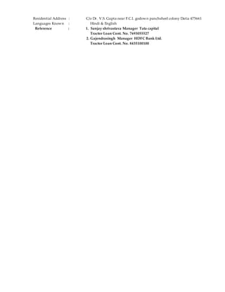 Residential Address : C/o Dr. V.S. Gupta near F.C.I. godown panchsheel colony Datia 475661
Languages Known : Hindi & English
Reference : 1. Sanjay shrivastava Manager Tata capital
Tractor Loan Cont. No. 7693055527
2. Gajendrasingh Manager HDFC Bank Ltd.
Tractor Loan Cont. No. 8435100100
 
