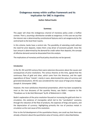 Endogenous money within sraffian framework and its 
implication for SME in Argentina 
Author: Nahuel Guaita 
Summary 
This paper will show the endogenous channel of monetary policy under a Sraffian 
context. That is, assuming a distributive variable as exogenous. In this case we say that 
the interest rate is determined by constitutional features and is set exogenously by the 
central bank to the level that it wants. 
In this scheme, banks have a central role. The possibility of extending credit without 
the need for prior deposits, makes them a key driver of economic growth. Since the 
loan amount is determined by the demand for credit rather than deposits, the concept 
of effective demand cannot be dissociated from the analysis. 
The implications of monetary and fiscal policy should also not be ignored. 
Introduction 
In the XV, XVI and XVII century there were extensive discussions about the causes and 
consequences of price revolutions. The various theories at the time, agreed that the 
continuous flow of gold and silver, which came from the Americas, and the rapid 
expenditure of these "metals", mainly in wars, deteriorated the value of currency and 
generated devaluations. All this was considered the main cause of large price changes. 
(Joseph A. Schumpeter 1986). 
However, the most satisfactory theoretical presentation, which has been accepted by 
most as the true discovery of the quantity theory, was Bodin´s response to the 
"Paradoxes sur le des faict Monnoyes" by M. of Malestroict in 1566. 
Bodin's explanation of the price revolution focused on increasing the gold and silver in 
circulation, the existence of monopolies which led to the "cannibalism" economy 
through the reduction of the flow of products, the expenses of kings and queens, and 
the depreciation of currency. Highlighting primarily the rise of precious metals in 
circulation as the root cause of this revolution. 
Prior to the full development of the quantitative theory, one could say that there was 
already a theorem about the quantitative value of money, which is described below. 
 