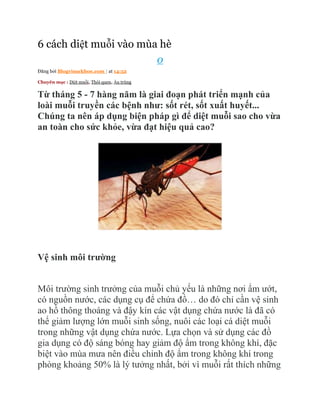 6 cách diệt muỗi vào mùa hè
                                              0
Đăng bởi Blogvisuckhoe.com | at 14:52

Chuyên mục : Diệt muỗi, Thói quen, Ấu trùng


Từ tháng 5 - 7 hàng năm là giai đoạn phát triển mạnh của
loài muỗi truyền các bệnh như: sốt rét, sốt xuất huyết...
Chúng ta nên áp dụng biện pháp gì để diệt muỗi sao cho vừa
an toàn cho sức khỏe, vừa đạt hiệu quả cao?




Vệ sinh môi trường


Môi trường sinh trưởng của muỗi chủ yếu là những nơi ẩm ướt,
có nguồn nước, các dụng cụ để chứa đồ… do đó chỉ cần vệ sinh
ao hồ thông thoáng và đậy kín các vật dụng chứa nước là đã có
thể giảm lượng lớn muỗi sinh sống, nuôi các loại cá diệt muỗi
trong những vật dụng chứa nước. Lựa chọn và sử dụng các đồ
gia dụng có độ sáng bóng hay giảm độ ẩm trong không khí, đặc
biệt vào mùa mưa nên điều chỉnh độ ẩm trong không khí trong
phòng khoảng 50% là lý tưởng nhất, bởi vì muỗi rất thích những
 