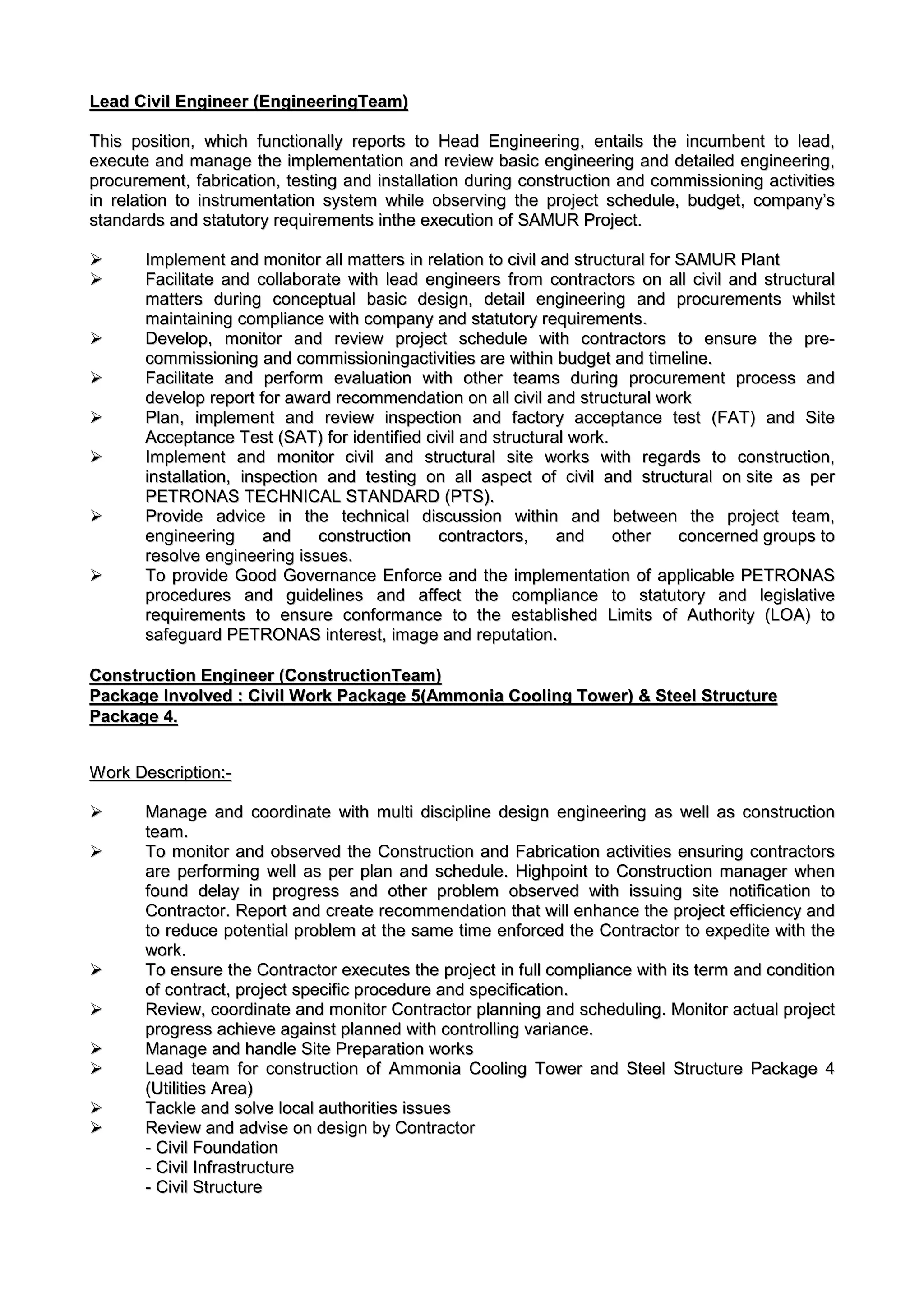 LLeeaadd CCiivviill EEnnggiinneeeerr ((EEnnggiinneeeerriinnggTTeeaamm))
TThhiiss ppoossiittiioonn,, wwhhiicchh ffuunnccttiioonnaallllyy rreeppoorrttss ttoo HHeeaadd EEnnggiinneeeerriinngg,, eennttaaiillss tthhee iinnccuummbbeenntt ttoo lleeaadd,,
eexxeeccuuttee aanndd mmaannaaggee tthhee iimmpplleemmeennttaattiioonn aanndd rreevviieeww bbaassiicc eennggiinneeeerriinngg aanndd ddeettaaiilleedd eennggiinneeeerriinngg,,
pprrooccuurreemmeenntt,, ffaabbrriiccaattiioonn,, tteessttiinngg aanndd iinnssttaallllaattiioonn dduurriinngg ccoonnssttrruuccttiioonn aanndd ccoommmmiissssiioonniinngg aaccttiivviittiieess
iinn rreellaattiioonn ttoo iinnssttrruummeennttaattiioonn ssyysstteemm wwhhiillee oobbsseerrvviinngg tthhee pprroojjeecctt sscchheedduullee,, bbuuddggeett,, ccoommppaannyy’’ss
ssttaannddaarrddss aanndd ssttaattuuttoorryy rreeqquuiirreemmeennttss iinntthhee eexxeeccuuttiioonn ooff SSAAMMUURR PPrroojjeecctt..
 IImmpplleemmeenntt aanndd mmoonniittoorr aallll mmaatttteerrss iinn rreellaattiioonn ttoo cciivviill aanndd ssttrruuccttuurraall ffoorr SSAAMMUURR PPllaanntt
 FFaacciilliittaattee aanndd ccoollllaabboorraattee wwiitthh lleeaadd eennggiinneeeerrss ffrroomm ccoonnttrraaccttoorrss oonn aallll cciivviill aanndd ssttrruuccttuurraall
mmaatttteerrss dduurriinngg ccoonncceeppttuuaall bbaassiicc ddeessiiggnn,, ddeettaaiill eennggiinneeeerriinngg aanndd pprrooccuurreemmeennttss wwhhiillsstt
mmaaiinnttaaiinniinngg ccoommpplliiaannccee wwiitthh ccoommppaannyy aanndd ssttaattuuttoorryy rreeqquuiirreemmeennttss..
 DDeevveelloopp,, mmoonniittoorr aanndd rreevviieeww pprroojjeecctt sscchheedduullee wwiitthh ccoonnttrraaccttoorrss ttoo eennssuurree tthhee pprree--
ccoommmmiissssiioonniinngg aanndd ccoommmmiissssiioonniinnggaaccttiivviittiieess aarree wwiitthhiinn bbuuddggeett aanndd ttiimmeelliinnee..
 FFaacciilliittaattee aanndd ppeerrffoorrmm eevvaalluuaattiioonn wwiitthh ootthheerr tteeaammss dduurriinngg pprrooccuurreemmeenntt pprroocceessss aanndd
ddeevveelloopp rreeppoorrtt ffoorr aawwaarrdd rreeccoommmmeennddaattiioonn oonn aallll cciivviill aanndd ssttrruuccttuurraall wwoorrkk
 PPllaann,, iimmpplleemmeenntt aanndd rreevviieeww iinnssppeeccttiioonn aanndd ffaaccttoorryy aacccceeppttaannccee tteesstt ((FFAATT)) aanndd SSiittee
AAcccceeppttaannccee TTeesstt ((SSAATT)) ffoorr iiddeennttiiffiieedd cciivviill aanndd ssttrruuccttuurraall wwoorrkk..
 IImmpplleemmeenntt aanndd mmoonniittoorr cciivviill aanndd ssttrruuccttuurraall ssiittee wwoorrkkss wwiitthh rreeggaarrddss ttoo ccoonnssttrruuccttiioonn,,
iinnssttaallllaattiioonn,, iinnssppeeccttiioonn aanndd tteessttiinngg oonn aallll aassppeecctt ooff cciivviill aanndd ssttrruuccttuurraall oonn ssiittee aass ppeerr
PPEETTRROONNAASS TTEECCHHNNIICCAALL SSTTAANNDDAARRDD ((PPTTSS))..
 PPrroovviiddee aaddvviiccee iinn tthhee tteecchhnniiccaall ddiissccuussssiioonn wwiitthhiinn aanndd bbeettwweeeenn tthhee pprroojjeecctt tteeaamm,,
eennggiinneeeerriinngg aanndd ccoonnssttrruuccttiioonn ccoonnttrraaccttoorrss,, aanndd ootthheerr ccoonncceerrnneedd ggrroouuppss ttoo
rreessoollvvee eennggiinneeeerriinngg iissssuueess..
 TToo pprroovviiddee GGoooodd GGoovveerrnnaannccee EEnnffoorrccee aanndd tthhee iimmpplleemmeennttaattiioonn ooff aapppplliiccaabbllee PPEETTRROONNAASS
pprroocceedduurreess aanndd gguuiiddeelliinneess aanndd aaffffeecctt tthhee ccoommpplliiaannccee ttoo ssttaattuuttoorryy aanndd lleeggiissllaattiivvee
rreeqquuiirreemmeennttss ttoo eennssuurree ccoonnffoorrmmaannccee ttoo tthhee eessttaabblliisshheedd LLiimmiittss ooff AAuutthhoorriittyy ((LLOOAA)) ttoo
ssaaffeegguuaarrdd PPEETTRROONNAASS iinntteerreesstt,, iimmaaggee aanndd rreeppuuttaattiioonn..
CCoonnssttrruuccttiioonn EEnnggiinneeeerr ((CCoonnssttrruuccttiioonnTTeeaamm))
PPaacckkaaggee IInnvvoollvveedd :: CCiivviill WWoorrkk PPaacckkaaggee 55((AAmmmmoonniiaa CCoooolliinngg TToowweerr)) && SStteeeell SSttrruuccttuurree
PPaacckkaaggee 44..
WWoorrkk DDeessccrriippttiioonn::--
 MMaannaaggee aanndd ccoooorrddiinnaattee wwiitthh mmuullttii ddiisscciipplliinnee ddeessiiggnn eennggiinneeeerriinngg aass wweellll aass ccoonnssttrruuccttiioonn
tteeaamm..
 TToo mmoonniittoorr aanndd oobbsseerrvveedd tthhee CCoonnssttrruuccttiioonn aanndd FFaabbrriiccaattiioonn aaccttiivviittiieess eennssuurriinngg ccoonnttrraaccttoorrss
aarree ppeerrffoorrmmiinngg wweellll aass ppeerr ppllaann aanndd sscchheedduullee.. HHiigghhppooiinntt ttoo CCoonnssttrruuccttiioonn mmaannaaggeerr wwhheenn
ffoouunndd ddeellaayy iinn pprrooggrreessss aanndd ootthheerr pprroobblleemm oobbsseerrvveedd wwiitthh iissssuuiinngg ssiittee nnoottiiffiiccaattiioonn ttoo
CCoonnttrraaccttoorr.. RReeppoorrtt aanndd ccrreeaattee rreeccoommmmeennddaattiioonn tthhaatt wwiillll eennhhaannccee tthhee pprroojjeecctt eeffffiicciieennccyy aanndd
ttoo rreedduuccee ppootteennttiiaall pprroobblleemm aatt tthhee ssaammee ttiimmee eennffoorrcceedd tthhee CCoonnttrraaccttoorr ttoo eexxppeeddiittee wwiitthh tthhee
wwoorrkk..
 TToo eennssuurree tthhee CCoonnttrraaccttoorr eexxeeccuutteess tthhee pprroojjeecctt iinn ffuullll ccoommpplliiaannccee wwiitthh iittss tteerrmm aanndd ccoonnddiittiioonn
ooff ccoonnttrraacctt,, pprroojjeecctt ssppeecciiffiicc pprroocceedduurree aanndd ssppeecciiffiiccaattiioonn..
 RReevviieeww,, ccoooorrddiinnaattee aanndd mmoonniittoorr CCoonnttrraaccttoorr ppllaannnniinngg aanndd sscchheedduulliinngg.. MMoonniittoorr aaccttuuaall pprroojjeecctt
pprrooggrreessss aacchhiieevvee aaggaaiinnsstt ppllaannnneedd wwiitthh ccoonnttrroolllliinngg vvaarriiaannccee..
 MMaannaaggee aanndd hhaannddllee SSiittee PPrreeppaarraattiioonn wwoorrkkss
 LLeeaadd tteeaamm ffoorr ccoonnssttrruuccttiioonn ooff AAmmmmoonniiaa CCoooolliinngg TToowweerr aanndd SStteeeell SSttrruuccttuurree PPaacckkaaggee 44
((UUttiilliittiieess AArreeaa))
 TTaacckkllee aanndd ssoollvvee llooccaall aauutthhoorriittiieess iissssuueess
 RReevviieeww aanndd aaddvviissee oonn ddeessiiggnn bbyy CCoonnttrraaccttoorr
-- CCiivviill FFoouunnddaattiioonn
-- CCiivviill IInnffrraassttrruuccttuurree
-- CCiivviill SSttrruuccttuurree
 