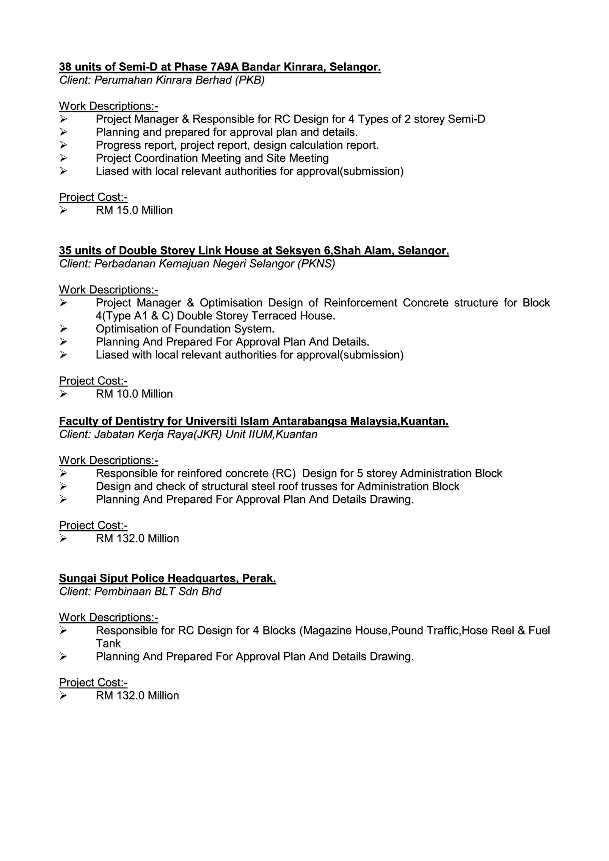 3388 uunniittss ooff SSeemmii--DD aatt PPhhaassee 77AA99AA BBaannddaarr KKiinnrraarraa,, SSeellaannggoorr..
CClliieenntt:: PPeerruummaahhaann KKiinnrraarraa BBeerrhhaadd ((PPKKBB))
WWoorrkk DDeessccrriippttiioonnss::--
 PPrroojjeecctt MMaannaaggeerr && RReessppoonnssiibbllee ffoorr RRCC DDeessiiggnn ffoorr 44 TTyyppeess ooff 22 ssttoorreeyy SSeemmii--DD
 PPllaannnniinngg aanndd pprreeppaarreedd ffoorr aapppprroovvaall ppllaann aanndd ddeettaaiillss..
 PPrrooggrreessss rreeppoorrtt,, pprroojjeecctt rreeppoorrtt,, ddeessiiggnn ccaallccuullaattiioonn rreeppoorrtt..
 PPrroojjeecctt CCoooorrddiinnaattiioonn MMeeeettiinngg aanndd SSiittee MMeeeettiinngg
 LLiiaasseedd wwiitthh llooccaall rreelleevvaanntt aauutthhoorriittiieess ffoorr aapppprroovvaall((ssuubbmmiissssiioonn))
PPrroojjeecctt CCoosstt::--
 RRMM 1155..00 MMiilllliioonn
3355 uunniittss ooff DDoouubbllee SSttoorreeyy LLiinnkk HHoouussee aatt SSeekkssyyeenn 66,,SShhaahh AAllaamm,, SSeellaannggoorr..
CClliieenntt:: PPeerrbbaaddaannaann KKeemmaajjuuaann NNeeggeerrii SSeellaannggoorr ((PPKKNNSS))
WWoorrkk DDeessccrriippttiioonnss::--
 PPrroojjeecctt MMaannaaggeerr && OOppttiimmiissaattiioonn DDeessiiggnn ooff RReeiinnffoorrcceemmeenntt CCoonnccrreettee ssttrruuccttuurree ffoorr BBlloocckk
44((TTyyppee AA11 && CC)) DDoouubbllee SSttoorreeyy TTeerrrraacceedd HHoouussee..
 OOppttiimmiissaattiioonn ooff FFoouunnddaattiioonn SSyysstteemm..
 PPllaannnniinngg AAnndd PPrreeppaarreedd FFoorr AApppprroovvaall PPllaann AAnndd DDeettaaiillss..
 LLiiaasseedd wwiitthh llooccaall rreelleevvaanntt aauutthhoorriittiieess ffoorr aapppprroovvaall((ssuubbmmiissssiioonn))
PPrroojjeecctt CCoosstt::--
 RRMM 1100..00 MMiilllliioonn
FFaaccuullttyy ooff DDeennttiissttrryy ffoorr UUnniivveerrssiittii IIssllaamm AAnnttaarraabbaannggssaa MMaallaayyssiiaa,,KKuuaannttaann..
CClliieenntt:: JJaabbaattaann KKeerrjjaa RRaayyaa((JJKKRR)) UUnniitt IIIIUUMM,,KKuuaannttaann
WWoorrkk DDeessccrriippttiioonnss::--
 RReessppoonnssiibbllee ffoorr rreeiinnffoorreedd ccoonnccrreettee ((RRCC)) DDeessiiggnn ffoorr 55 ssttoorreeyy AAddmmiinniissttrraattiioonn BBlloocckk
 DDeessiiggnn aanndd cchheecckk ooff ssttrruuccttuurraall sstteeeell rrooooff ttrruusssseess ffoorr AAddmmiinniissttrraattiioonn BBlloocckk
 PPllaannnniinngg AAnndd PPrreeppaarreedd FFoorr AApppprroovvaall PPllaann AAnndd DDeettaaiillss DDrraawwiinngg..
PPrroojjeecctt CCoosstt::--
 RRMM 113322..00 MMiilllliioonn
SSuunnggaaii SSiippuutt PPoolliiccee HHeeaaddqquuaarrtteess,, PPeerraakk..
CClliieenntt:: PPeemmbbiinnaaaann BBLLTT SSddnn BBhhdd
WWoorrkk DDeessccrriippttiioonnss::--
 RReessppoonnssiibbllee ffoorr RRCC DDeessiiggnn ffoorr 44 BBlloocckkss ((MMaaggaazziinnee HHoouussee,,PPoouunndd TTrraaffffiicc,,HHoossee RReeeell && FFuueell
TTaannkk
 PPllaannnniinngg AAnndd PPrreeppaarreedd FFoorr AApppprroovvaall PPllaann AAnndd DDeettaaiillss DDrraawwiinngg..
PPrroojjeecctt CCoosstt::--
 RRMM 113322..00 MMiilllliioonn
 