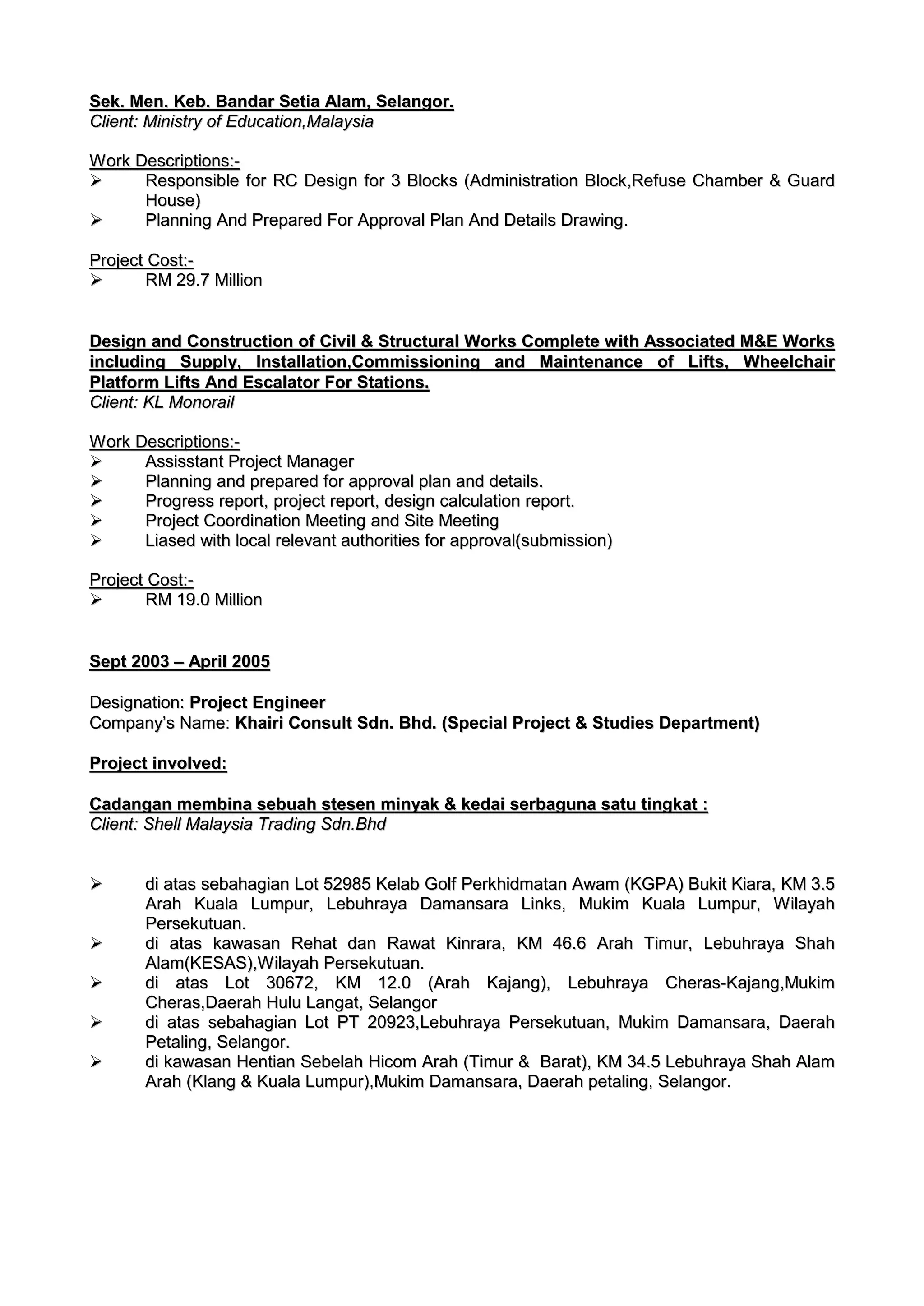 SSeekk.. MMeenn.. KKeebb.. BBaannddaarr SSeettiiaa AAllaamm,, SSeellaannggoorr..
CClliieenntt:: MMiinniissttrryy ooff EEdduuccaattiioonn,,MMaallaayyssiiaa
WWoorrkk DDeessccrriippttiioonnss::--
 RReessppoonnssiibbllee ffoorr RRCC DDeessiiggnn ffoorr 33 BBlloocckkss ((AAddmmiinniissttrraattiioonn BBlloocckk,,RReeffuussee CChhaammbbeerr && GGuuaarrdd
HHoouussee))
 PPllaannnniinngg AAnndd PPrreeppaarreedd FFoorr AApppprroovvaall PPllaann AAnndd DDeettaaiillss DDrraawwiinngg..
PPrroojjeecctt CCoosstt::--
 RRMM 2299..77 MMiilllliioonn
DDeessiiggnn aanndd CCoonnssttrruuccttiioonn ooff CCiivviill && SSttrruuccttuurraall WWoorrkkss CCoommpplleettee wwiitthh AAssssoocciiaatteedd MM&&EE WWoorrkkss
iinncclluuddiinngg SSuuppppllyy,, IInnssttaallllaattiioonn,,CCoommmmiissssiioonniinngg aanndd MMaaiinntteennaannccee ooff LLiiffttss,, WWhheeeellcchhaaiirr
PPllaattffoorrmm LLiiffttss AAnndd EEssccaallaattoorr FFoorr SSttaattiioonnss..
CClliieenntt:: KKLL MMoonnoorraaiill
WWoorrkk DDeessccrriippttiioonnss::--
 AAssssiissssttaanntt PPrroojjeecctt MMaannaaggeerr
 PPllaannnniinngg aanndd pprreeppaarreedd ffoorr aapppprroovvaall ppllaann aanndd ddeettaaiillss..
 PPrrooggrreessss rreeppoorrtt,, pprroojjeecctt rreeppoorrtt,, ddeessiiggnn ccaallccuullaattiioonn rreeppoorrtt..
 PPrroojjeecctt CCoooorrddiinnaattiioonn MMeeeettiinngg aanndd SSiittee MMeeeettiinngg
 LLiiaasseedd wwiitthh llooccaall rreelleevvaanntt aauutthhoorriittiieess ffoorr aapppprroovvaall((ssuubbmmiissssiioonn))
PPrroojjeecctt CCoosstt::--
 RRMM 1199..00 MMiilllliioonn
SSeepptt 22000033 –– AApprriill 22000055
DDeessiiggnnaattiioonn:: PPrroojjeecctt EEnnggiinneeeerr
CCoommppaannyy’’ss NNaammee:: KKhhaaiirrii CCoonnssuulltt SSddnn.. BBhhdd.. ((SSppeecciiaall PPrroojjeecctt && SSttuuddiieess DDeeppaarrttmmeenntt))
PPrroojjeecctt iinnvvoollvveedd::
CCaaddaannggaann mmeemmbbiinnaa sseebbuuaahh sstteesseenn mmiinnyyaakk && kkeeddaaii sseerrbbaagguunnaa ssaattuu ttiinnggkkaatt ::
CClliieenntt:: SShheellll MMaallaayyssiiaa TTrraaddiinngg SSddnn..BBhhdd
 ddii aattaass sseebbaahhaaggiiaann LLoott 5522998855 KKeellaabb GGoollff PPeerrkkhhiiddmmaattaann AAwwaamm ((KKGGPPAA)) BBuukkiitt KKiiaarraa,, KKMM 33..55
AArraahh KKuuaallaa LLuummppuurr,, LLeebbuuhhrraayyaa DDaammaannssaarraa LLiinnkkss,, MMuukkiimm KKuuaallaa LLuummppuurr,, WWiillaayyaahh
PPeerrsseekkuuttuuaann..
 ddii aattaass kkaawwaassaann RReehhaatt ddaann RRaawwaatt KKiinnrraarraa,, KKMM 4466..66 AArraahh TTiimmuurr,, LLeebbuuhhrraayyaa SShhaahh
AAllaamm((KKEESSAASS)),,WWiillaayyaahh PPeerrsseekkuuttuuaann..
 ddii aattaass LLoott 3300667722,, KKMM 1122..00 ((AArraahh KKaajjaanngg)),, LLeebbuuhhrraayyaa CChheerraass--KKaajjaanngg,,MMuukkiimm
CChheerraass,,DDaaeerraahh HHuulluu LLaannggaatt,, SSeellaannggoorr
 ddii aattaass sseebbaahhaaggiiaann LLoott PPTT 2200992233,,LLeebbuuhhrraayyaa PPeerrsseekkuuttuuaann,, MMuukkiimm DDaammaannssaarraa,, DDaaeerraahh
PPeettaalliinngg,, SSeellaannggoorr..
 ddii kkaawwaassaann HHeennttiiaann SSeebbeellaahh HHiiccoomm AArraahh ((TTiimmuurr && BBaarraatt)),, KKMM 3344..55 LLeebbuuhhrraayyaa SShhaahh AAllaamm
AArraahh ((KKllaanngg && KKuuaallaa LLuummppuurr)),,MMuukkiimm DDaammaannssaarraa,, DDaaeerraahh ppeettaalliinngg,, SSeellaannggoorr..
 