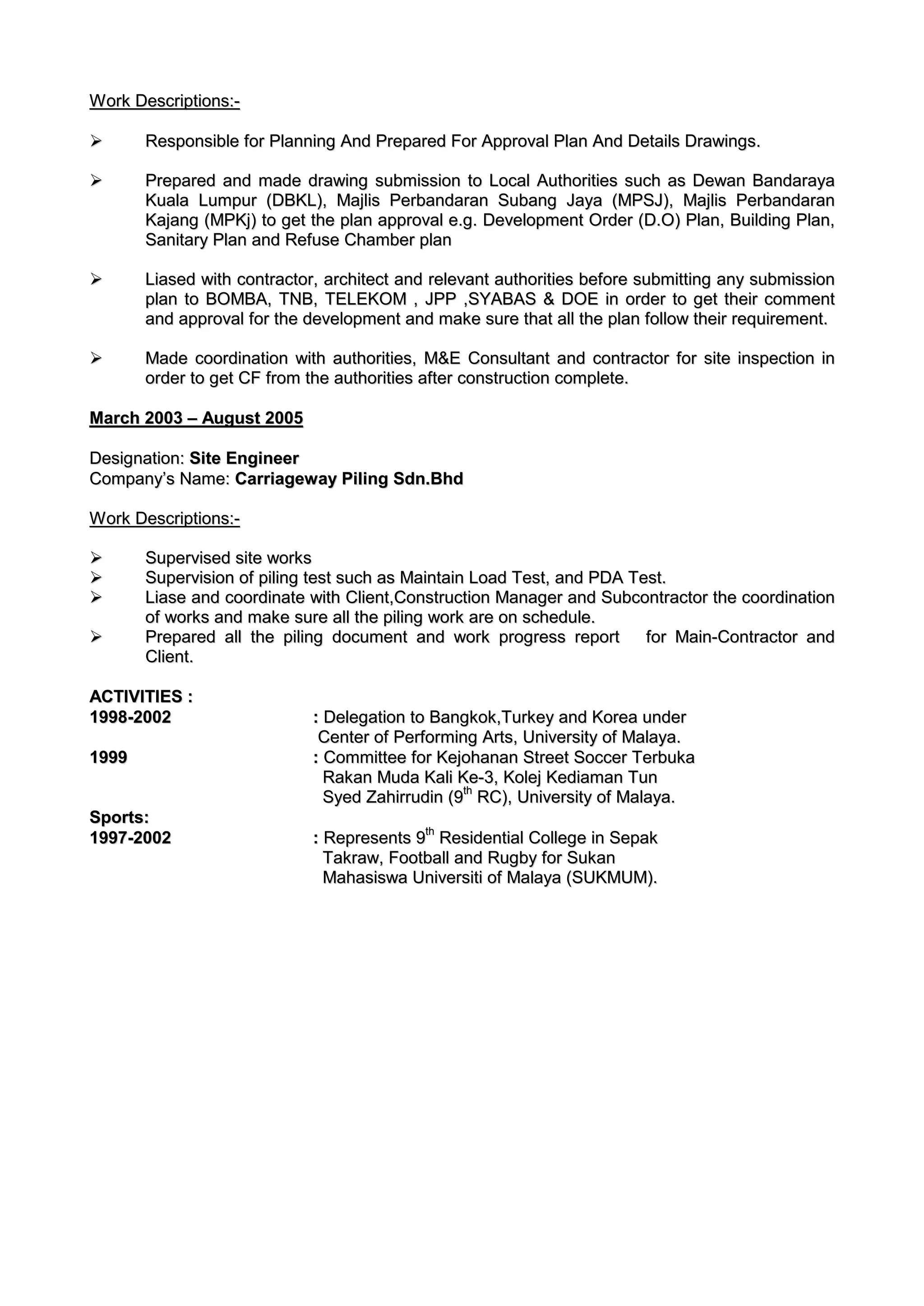 WWoorrkk DDeessccrriippttiioonnss::--
 RReessppoonnssiibbllee ffoorr PPllaannnniinngg AAnndd PPrreeppaarreedd FFoorr AApppprroovvaall PPllaann AAnndd DDeettaaiillss DDrraawwiinnggss..
 PPrreeppaarreedd aanndd mmaaddee ddrraawwiinngg ssuubbmmiissssiioonn ttoo LLooccaall AAuutthhoorriittiieess ssuucchh aass DDeewwaann BBaannddaarraayyaa
KKuuaallaa LLuummppuurr ((DDBBKKLL)),, MMaajjlliiss PPeerrbbaannddaarraann SSuubbaanngg JJaayyaa ((MMPPSSJJ)),, MMaajjlliiss PPeerrbbaannddaarraann
KKaajjaanngg ((MMPPKKjj)) ttoo ggeett tthhee ppllaann aapppprroovvaall ee..gg.. DDeevveellooppmmeenntt OOrrddeerr ((DD..OO)) PPllaann,, BBuuiillddiinngg PPllaann,,
SSaanniittaarryy PPllaann aanndd RReeffuussee CChhaammbbeerr ppllaann
 LLiiaasseedd wwiitthh ccoonnttrraaccttoorr,, aarrcchhiitteecctt aanndd rreelleevvaanntt aauutthhoorriittiieess bbeeffoorree ssuubbmmiittttiinngg aannyy ssuubbmmiissssiioonn
ppllaann ttoo BBOOMMBBAA,, TTNNBB,, TTEELLEEKKOOMM ,, JJPPPP ,,SSYYAABBAASS && DDOOEE iinn oorrddeerr ttoo ggeett tthheeiirr ccoommmmeenntt
aanndd aapppprroovvaall ffoorr tthhee ddeevveellooppmmeenntt aanndd mmaakkee ssuurree tthhaatt aallll tthhee ppllaann ffoollllooww tthheeiirr rreeqquuiirreemmeenntt..
 MMaaddee ccoooorrddiinnaattiioonn wwiitthh aauutthhoorriittiieess,, MM&&EE CCoonnssuullttaanntt aanndd ccoonnttrraaccttoorr ffoorr ssiittee iinnssppeeccttiioonn iinn
oorrddeerr ttoo ggeett CCFF ffrroomm tthhee aauutthhoorriittiieess aafftteerr ccoonnssttrruuccttiioonn ccoommpplleettee..
MMaarrcchh 22000033 –– AAuugguusstt 22000055
DDeessiiggnnaattiioonn:: SSiittee EEnnggiinneeeerr
CCoommppaannyy’’ss NNaammee:: CCaarrrriiaaggeewwaayy PPiilliinngg SSddnn..BBhhdd
WWoorrkk DDeessccrriippttiioonnss::--
 SSuuppeerrvviisseedd ssiittee wwoorrkkss
 SSuuppeerrvviissiioonn ooff ppiilliinngg tteesstt ssuucchh aass MMaaiinnttaaiinn LLooaadd TTeesstt,, aanndd PPDDAA TTeesstt..
 LLiiaassee aanndd ccoooorrddiinnaattee wwiitthh CClliieenntt,,CCoonnssttrruuccttiioonn MMaannaaggeerr aanndd SSuubbccoonnttrraaccttoorr tthhee ccoooorrddiinnaattiioonn
ooff wwoorrkkss aanndd mmaakkee ssuurree aallll tthhee ppiilliinngg wwoorrkk aarree oonn sscchheedduullee..
 PPrreeppaarreedd aallll tthhee ppiilliinngg ddooccuummeenntt aanndd wwoorrkk pprrooggrreessss rreeppoorrtt ffoorr MMaaiinn--CCoonnttrraaccttoorr aanndd
CClliieenntt..
AACCTTIIVVIITTIIEESS ::
11999988--22000022 :: DDeelleeggaattiioonn ttoo BBaannggkkookk,,TTuurrkkeeyy aanndd KKoorreeaa uunnddeerr
CCeenntteerr ooff PPeerrffoorrmmiinngg AArrttss,, UUnniivveerrssiittyy ooff MMaallaayyaa..
11999999 :: CCoommmmiitttteeee ffoorr KKeejjoohhaannaann SSttrreeeett SSoocccceerr TTeerrbbuukkaa
RRaakkaann MMuuddaa KKaallii KKee--33,, KKoolleejj KKeeddiiaammaann TTuunn
SSyyeedd ZZaahhiirrrruuddiinn ((99tthh
RRCC)),, UUnniivveerrssiittyy ooff MMaallaayyaa..
SSppoorrttss::
11999977--22000022 :: RReepprreesseennttss 99tthh
RReessiiddeennttiiaall CCoolllleeggee iinn SSeeppaakk
TTaakkrraaww,, FFoooottbbaallll aanndd RRuuggbbyy ffoorr SSuukkaann
MMaahhaassiisswwaa UUnniivveerrssiittii ooff MMaallaayyaa ((SSUUKKMMUUMM))..
 