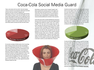 “Share a real moment with Coca-Cola” is how the company
invites its consumers to put away their mobile devices and share
with their loved ones a moment of happiness and
togetherness.The film “Coca-Cola Social Media Guard” was post-
ed on YouTube on February 19 by Coca-Cola Middle East, and it
spread virally through the Internet. Since its beginning, the film
has been watched by over three million people around the world.
However, as all good campaigns there are people who react pos-
itive, negative or neutral. In order to analyze the impact in the
social media channels,YouTube and Twitter have been chosen.
On one hand, according to YouTube reports, from its launching
date to February 26, date which this report was developed,
there were 20 406 people who liked it, and 1 537 who did not
liked it.To measure the intensity of the sentimentalism of the
video through coding hang information, it was necessary to
determine a sample, and a length of time.The sample chosen
involved 40 comments in YouTube analyzed from 10am to 1pm.
The results were that sixty threepercent of the comments
reviewed mention the brightness of the video. Comments such
as “it is exceptionally brilliant,”“love it,” “Muito boom” (very
good),“Si esto es real” (Yes, this is real), supported the positive
sentiment towards the video.
	
Nevertheless, comments such as “estupido” (stupid),“malo”
(bad) comprehend the seventeen percent of the negative sen-
timent that viewers had towards the video. It is important to
mention that in this seventeen percent, comments related to
the decision about closing facilities in Fuenlabrada, Mallorca,
Asturias and Alicanteaffected the sentiment of the consumers.
On the other hand,Twitter,with #SocialMediaGuard,reported on
February 26 that 59 percentof the tweets (percentage obtained
by coding hang method) are positive. Terms such as “genius,”
“brilliant,” “fun” were some of the examples about how cus-
tomers feel about the brand and the new device which is called
“The cone of Shame.”According to TOPSY (analytics tool used to
develop the current report),on February 27 Twitter showed 872
tweets since the date the video was launched. From the total
population of the tweets found by TOPSY a positive sentiment
indicated 55 points. Tweets such as “Well done”, “Loving #Co-
ca-Cola’s #SocialMediaGuard,” “Awesome Social Media Guard”
support the positive sentiment about the video. Socialmention
mentions in its free analytics tool that the strength (how strong
is the brand is mention on social media) shows a 36 percent.
	
Overall the sentiment toward this new viral is positive; however
there are some negative tweets and comments found on these
two social media networks that could be bring some level of
awareness to the brand. For instance, as mentioned before, some
of the comments found on YouTube were related to the deci-
sion of closing some facilities in Spain.As a result, these types of
comments may bring some dissatisfaction and angriness to Co-
ca-Cola. As a recommendation, it is important to pay attention
and interact with thosepeople because this interaction might
improve the image of the brand, transforming those consumers
in influencers that will talk better about the brand.
To refresh the world, to inspire moments of optimism and happi-
ness, and to create value and make a difference are the purposes
of the brand. As a result, the company along with the new vid-
eo has reinforced its purpose. First of all, the video has brought
a refreshing concept of face-to-face is outdated. For instance,
“The Cone of Shame” has been introduced as a fresh breeze in
this new mobile era. Moreover, “Coca-Cola Social Media Guard”
shows consumers how putting away their mobile devices can
bring happiness, optimism and togetherness. Lastly,“The Core of
Shame” shows consumers the valuable of sharing moments with
their loved ones.The dynamic storytelling model that Coca-Cola
uses to disperse systematically its information and campaigns
among every culture makes the company the owner of excel-
lence content as shown videos like this. Tolga Cebe, region man-
ager, Coca-Cola Middle East, stayed in The Coca-Cola Journey
website that they have been pleasantly surprised by the results,
which revel a strong and positive sentiment from around the
world and, ironically, highlight the global power of social media.
		
Coca-Cola Social Media Guard
 