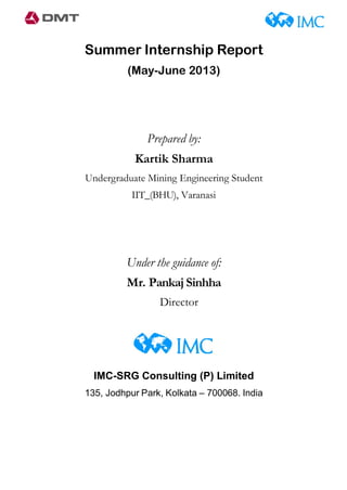 Summer Internship Report
(May-June 2013)
Prepared by:
Kartik Sharma
Undergraduate Mining Engineering Student
IIT_(BHU), Varanasi
Under the guidance of:
Mr. Pankaj Sinhha
Director
IMC-SRG Consulting (P) Limited
135, Jodhpur Park, Kolkata – 700068. India
 