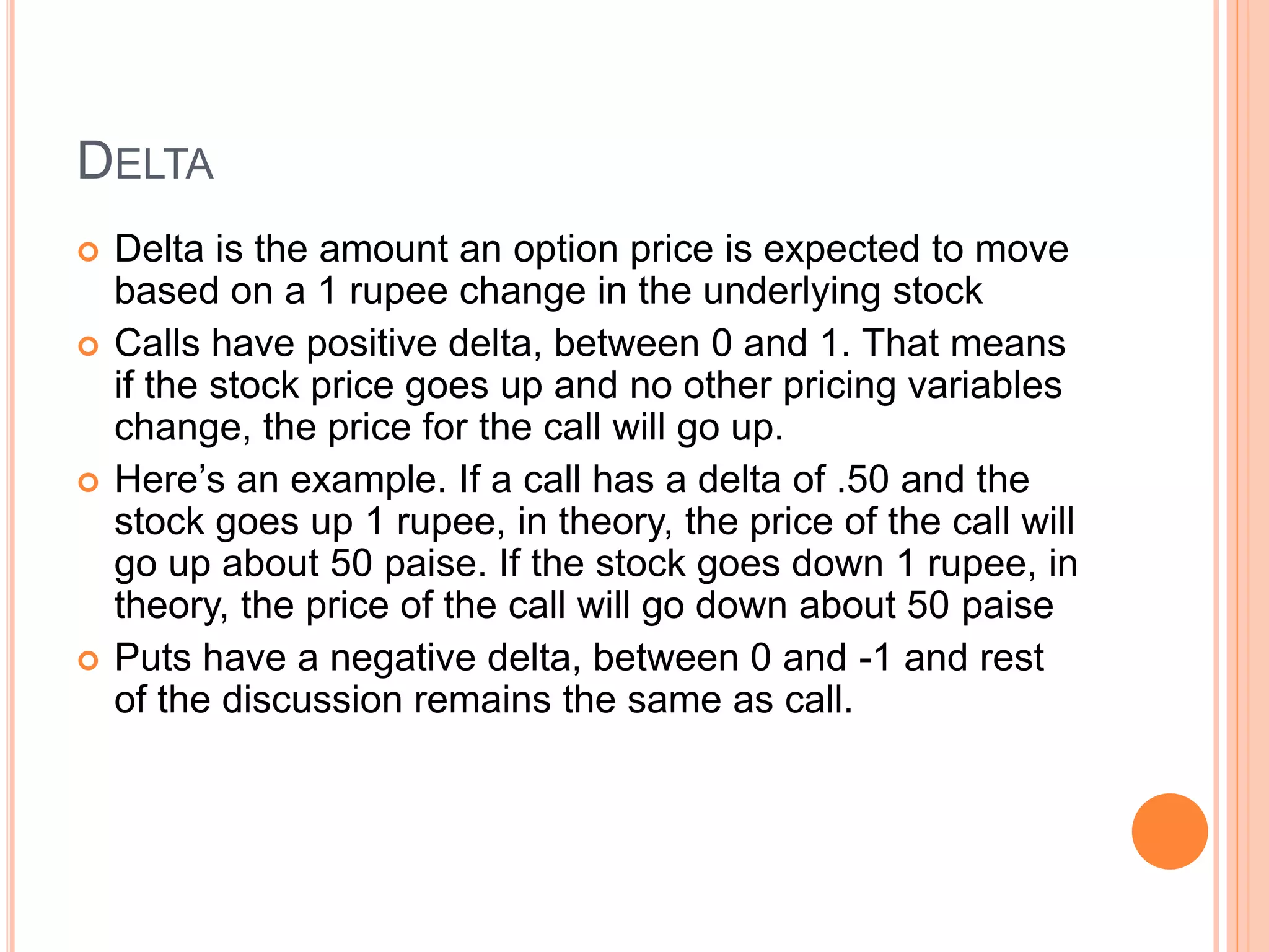 DELTA
 Delta is the amount an option price is expected to move
based on a 1 rupee change in the underlying stock
 Calls have positive delta, between 0 and 1. That means
if the stock price goes up and no other pricing variables
change, the price for the call will go up.
 Here’s an example. If a call has a delta of .50 and the
stock goes up 1 rupee, in theory, the price of the call will
go up about 50 paise. If the stock goes down 1 rupee, in
theory, the price of the call will go down about 50 paise
 Puts have a negative delta, between 0 and -1 and rest
of the discussion remains the same as call.
 