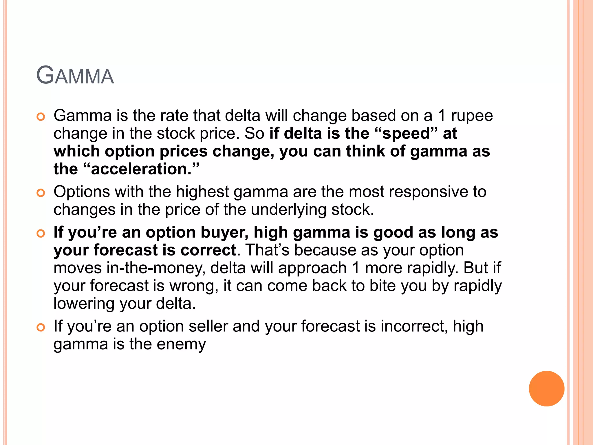GAMMA
 Gamma is the rate that delta will change based on a 1 rupee
change in the stock price. So if delta is the “speed” at
which option prices change, you can think of gamma as
the “acceleration.”
 Options with the highest gamma are the most responsive to
changes in the price of the underlying stock.
 If you’re an option buyer, high gamma is good as long as
your forecast is correct. That’s because as your option
moves in-the-money, delta will approach 1 more rapidly. But if
your forecast is wrong, it can come back to bite you by rapidly
lowering your delta.
 If you’re an option seller and your forecast is incorrect, high
gamma is the enemy
 