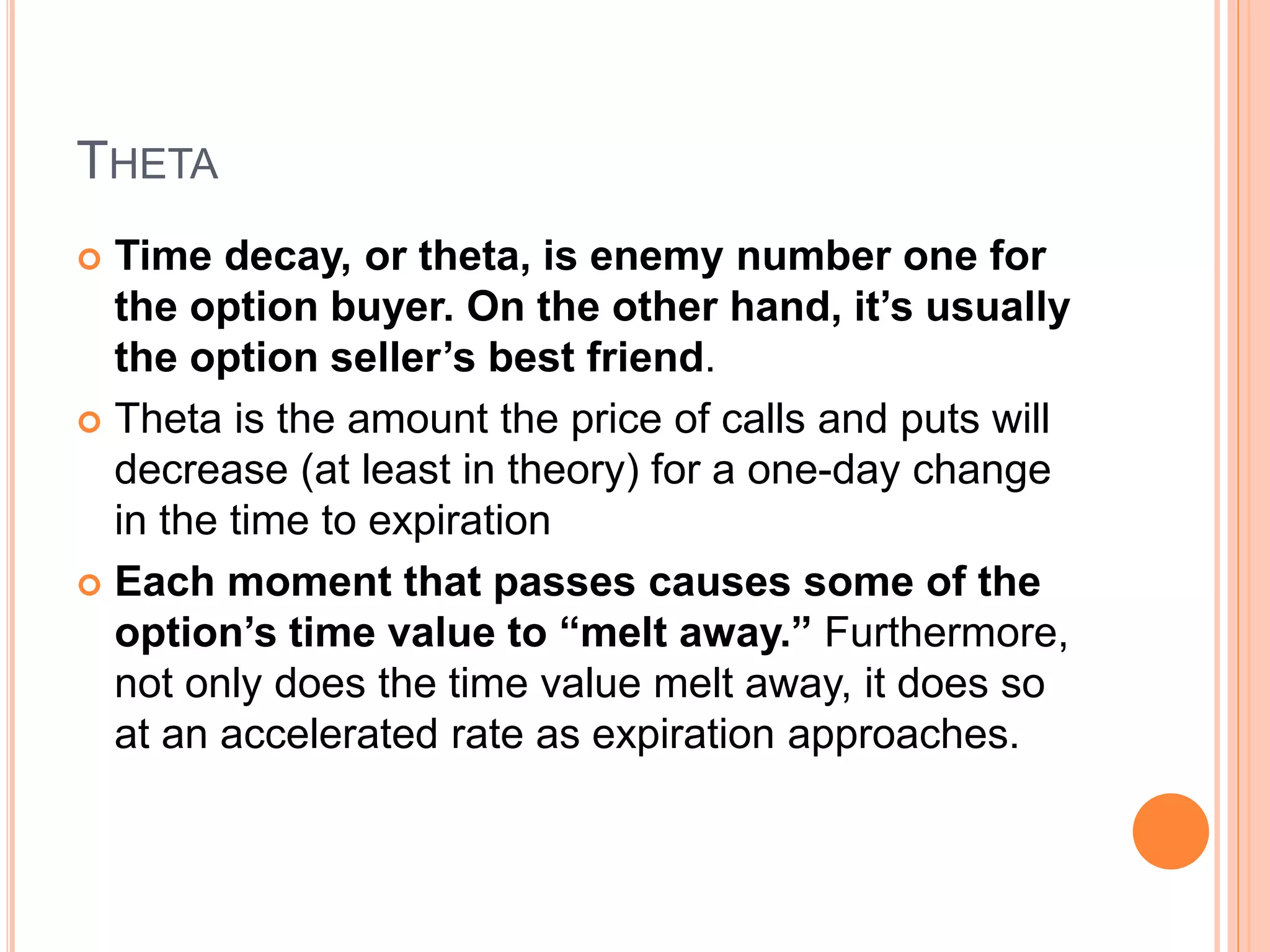 THETA
 Time decay, or theta, is enemy number one for
the option buyer. On the other hand, it’s usually
the option seller’s best friend.
 Theta is the amount the price of calls and puts will
decrease (at least in theory) for a one-day change
in the time to expiration
 Each moment that passes causes some of the
option’s time value to “melt away.” Furthermore,
not only does the time value melt away, it does so
at an accelerated rate as expiration approaches.
 