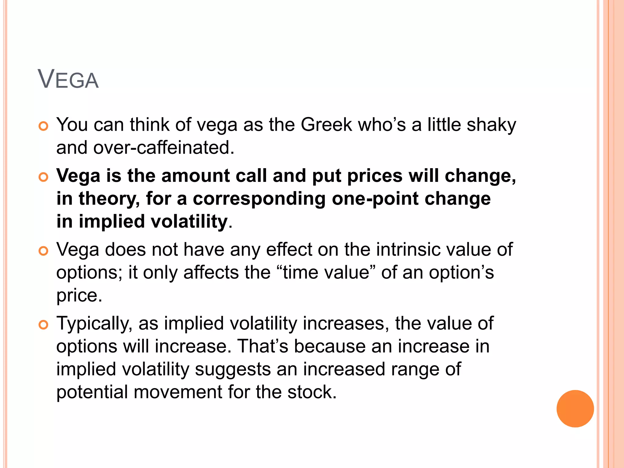 VEGA
 You can think of vega as the Greek who’s a little shaky
and over-caffeinated.
 Vega is the amount call and put prices will change,
in theory, for a corresponding one-point change
in implied volatility.
 Vega does not have any effect on the intrinsic value of
options; it only affects the “time value” of an option’s
price.
 Typically, as implied volatility increases, the value of
options will increase. That’s because an increase in
implied volatility suggests an increased range of
potential movement for the stock.
 