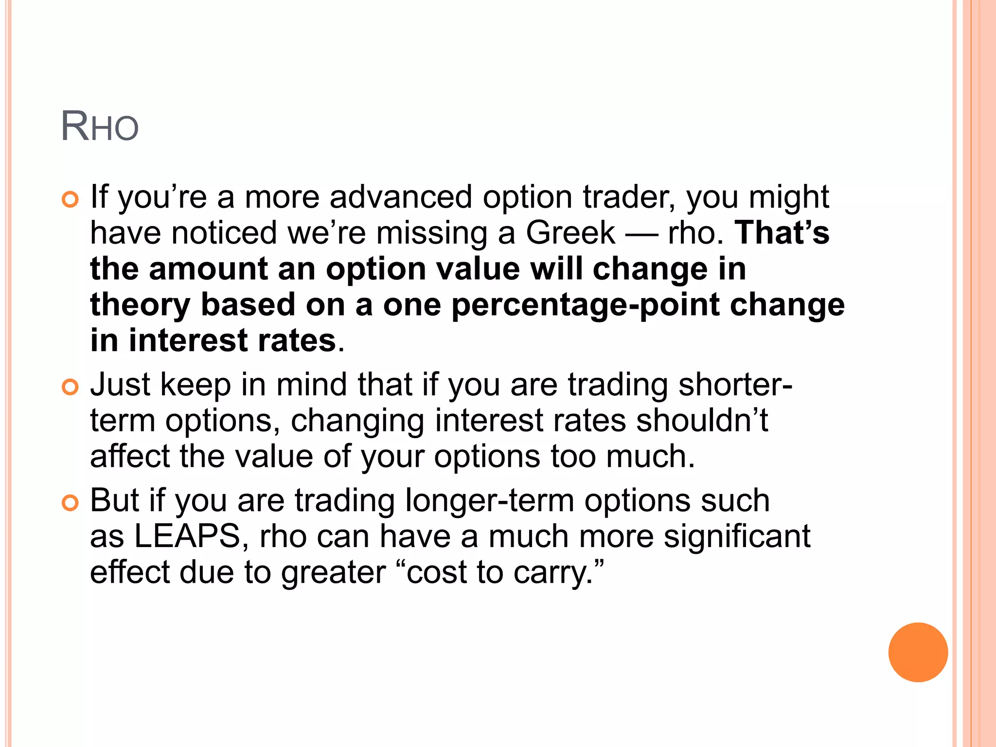 RHO
 If you’re a more advanced option trader, you might
have noticed we’re missing a Greek — rho. That’s
the amount an option value will change in
theory based on a one percentage-point change
in interest rates.
 Just keep in mind that if you are trading shorter-
term options, changing interest rates shouldn’t
affect the value of your options too much.
 But if you are trading longer-term options such
as LEAPS, rho can have a much more significant
effect due to greater “cost to carry.”
 