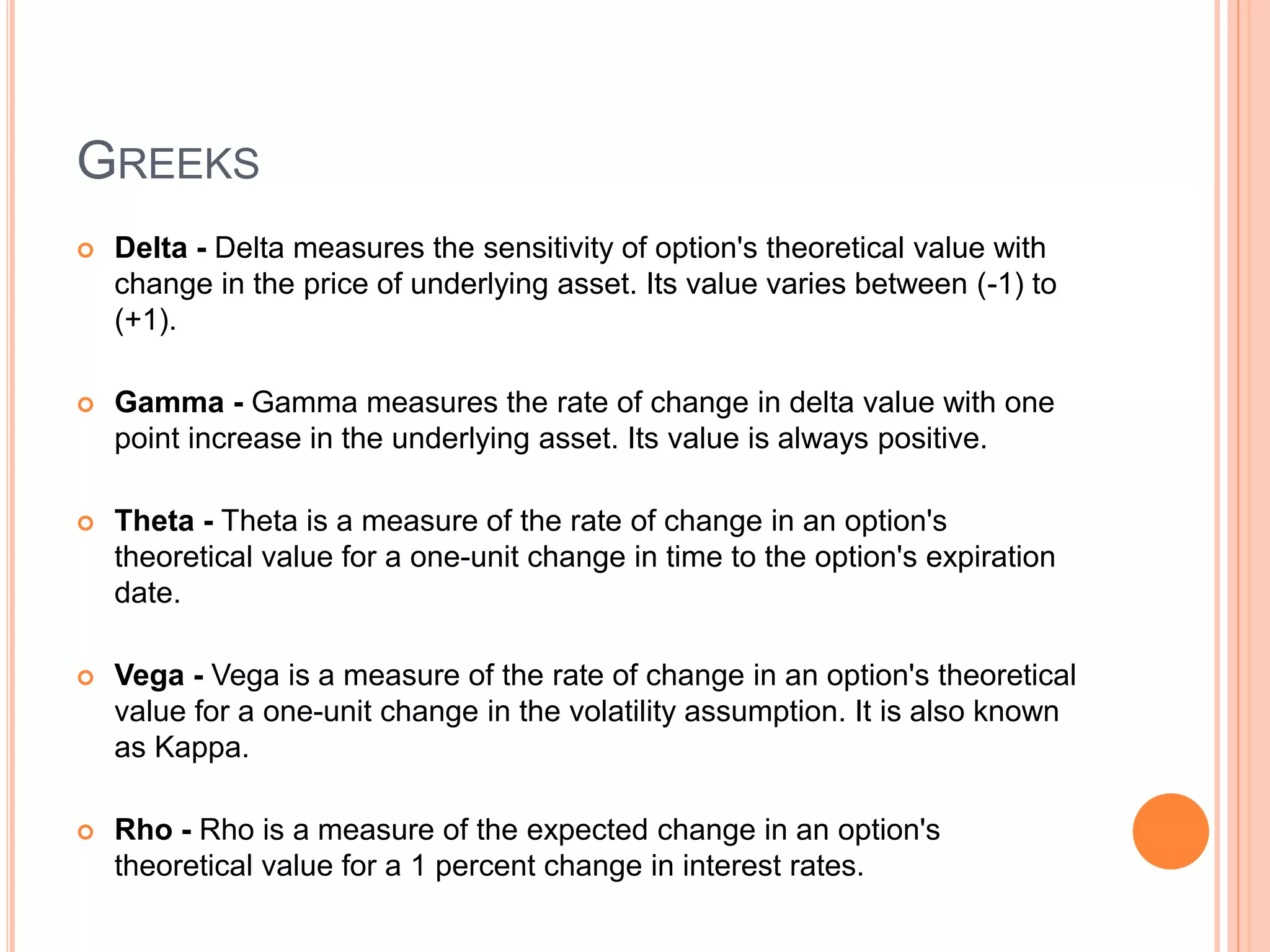 GREEKS
 Delta - Delta measures the sensitivity of option's theoretical value with
change in the price of underlying asset. Its value varies between (-1) to
(+1).
 Gamma - Gamma measures the rate of change in delta value with one
point increase in the underlying asset. Its value is always positive.
 Theta - Theta is a measure of the rate of change in an option's
theoretical value for a one-unit change in time to the option's expiration
date.
 Vega - Vega is a measure of the rate of change in an option's theoretical
value for a one-unit change in the volatility assumption. It is also known
as Kappa.
 Rho - Rho is a measure of the expected change in an option's
theoretical value for a 1 percent change in interest rates.
 