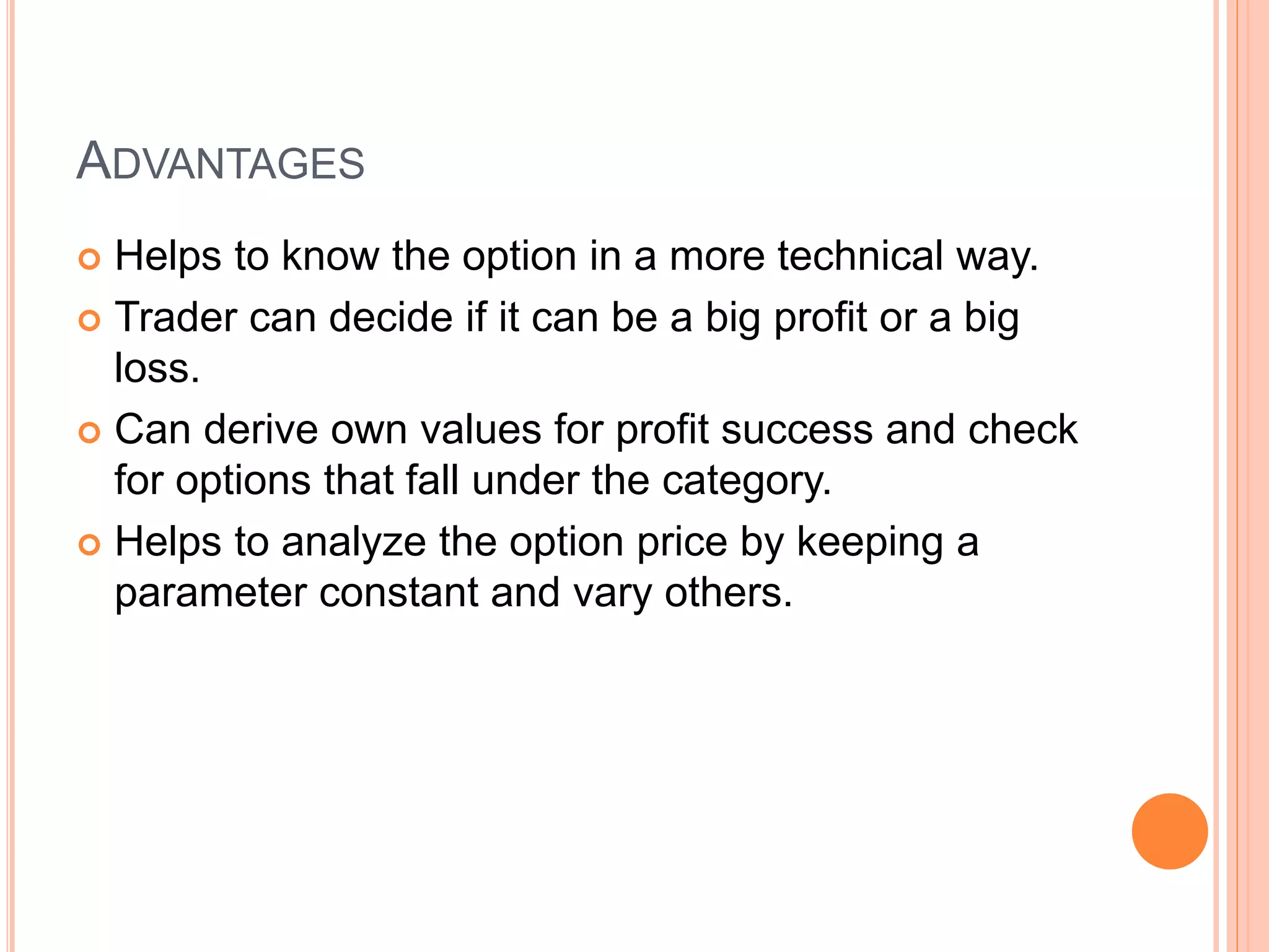 ADVANTAGES
 Helps to know the option in a more technical way.
 Trader can decide if it can be a big profit or a big
loss.
 Can derive own values for profit success and check
for options that fall under the category.
 Helps to analyze the option price by keeping a
parameter constant and vary others.
 