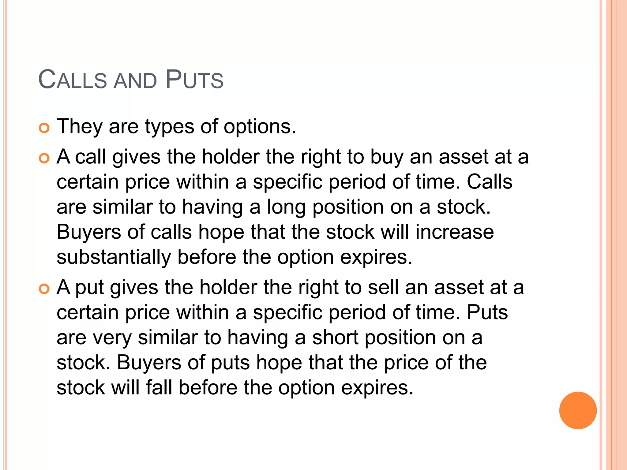 CALLS AND PUTS
 They are types of options.
 A call gives the holder the right to buy an asset at a
certain price within a specific period of time. Calls
are similar to having a long position on a stock.
Buyers of calls hope that the stock will increase
substantially before the option expires.
 A put gives the holder the right to sell an asset at a
certain price within a specific period of time. Puts
are very similar to having a short position on a
stock. Buyers of puts hope that the price of the
stock will fall before the option expires.
 