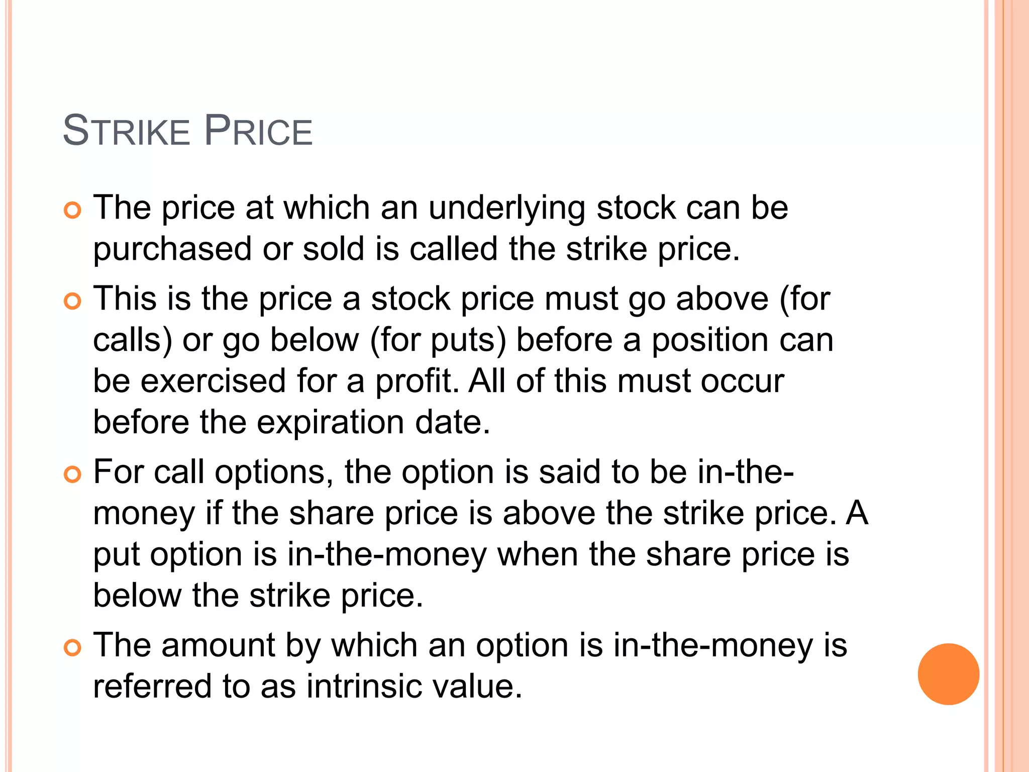 STRIKE PRICE
 The price at which an underlying stock can be
purchased or sold is called the strike price.
 This is the price a stock price must go above (for
calls) or go below (for puts) before a position can
be exercised for a profit. All of this must occur
before the expiration date.
 For call options, the option is said to be in-the-
money if the share price is above the strike price. A
put option is in-the-money when the share price is
below the strike price.
 The amount by which an option is in-the-money is
referred to as intrinsic value.
 