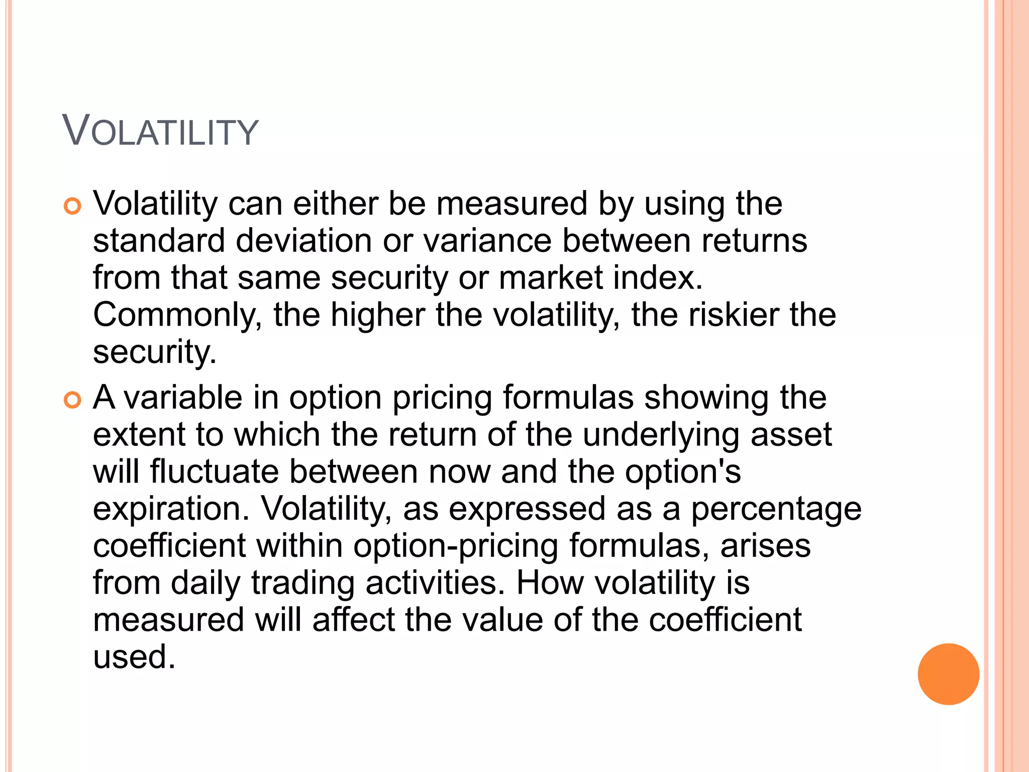 VOLATILITY
 Volatility can either be measured by using the
standard deviation or variance between returns
from that same security or market index.
Commonly, the higher the volatility, the riskier the
security.
 A variable in option pricing formulas showing the
extent to which the return of the underlying asset
will fluctuate between now and the option's
expiration. Volatility, as expressed as a percentage
coefficient within option-pricing formulas, arises
from daily trading activities. How volatility is
measured will affect the value of the coefficient
used.
 