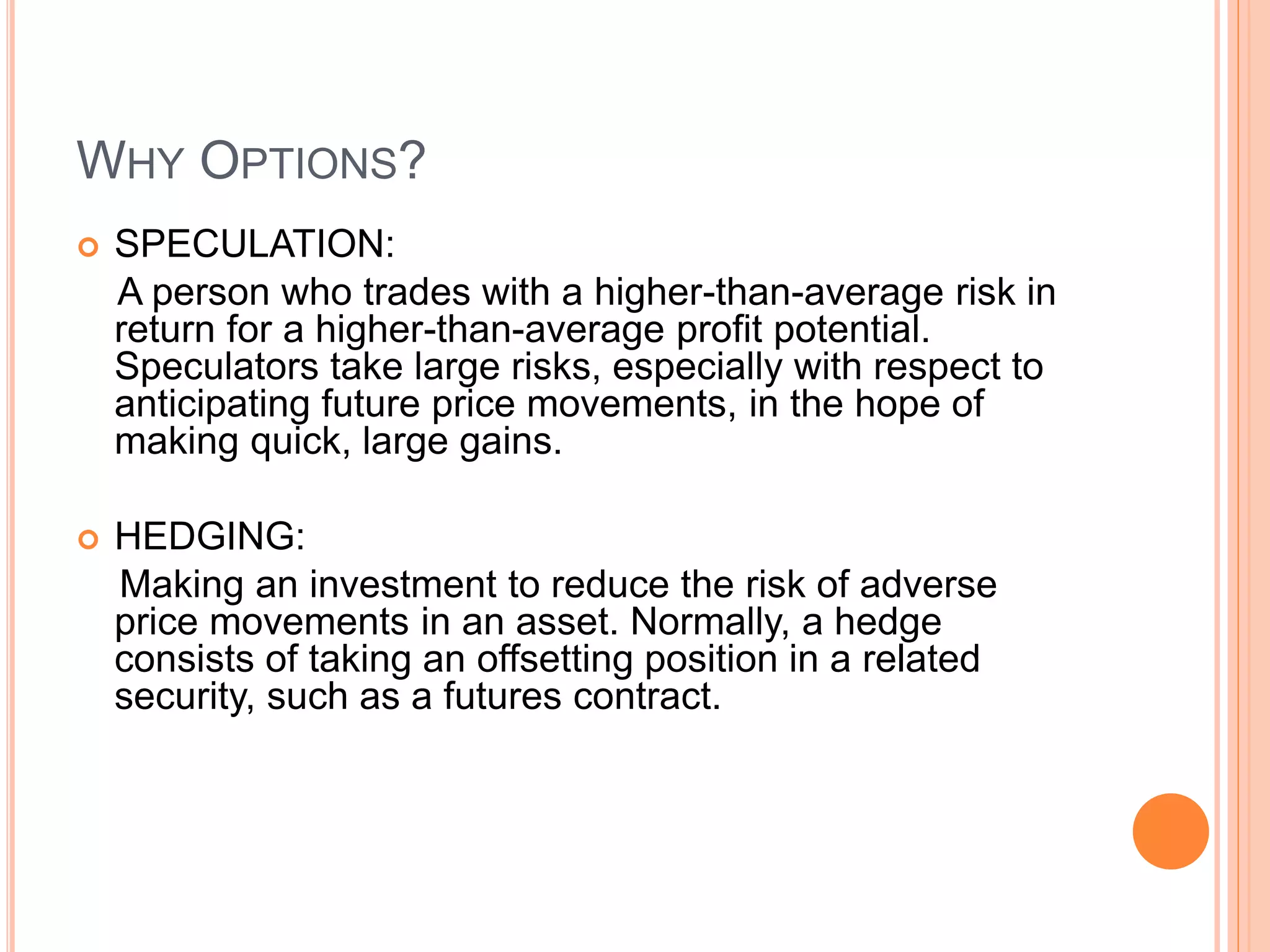 WHY OPTIONS?
 SPECULATION:
A person who trades with a higher-than-average risk in
return for a higher-than-average profit potential.
Speculators take large risks, especially with respect to
anticipating future price movements, in the hope of
making quick, large gains.
 HEDGING:
Making an investment to reduce the risk of adverse
price movements in an asset. Normally, a hedge
consists of taking an offsetting position in a related
security, such as a futures contract.
 