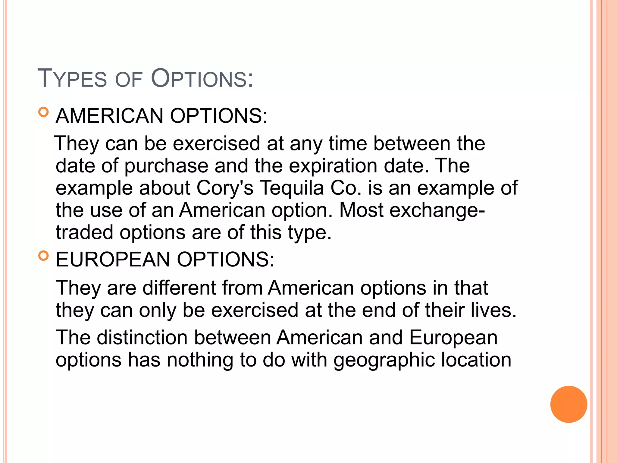 TYPES OF OPTIONS:
 AMERICAN OPTIONS:
They can be exercised at any time between the
date of purchase and the expiration date. The
example about Cory's Tequila Co. is an example of
the use of an American option. Most exchange-
traded options are of this type.
 EUROPEAN OPTIONS:
They are different from American options in that
they can only be exercised at the end of their lives.
The distinction between American and European
options has nothing to do with geographic location
 