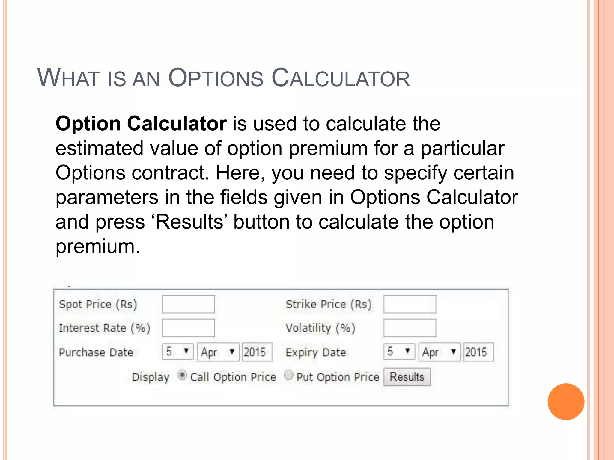 WHAT IS AN OPTIONS CALCULATOR
Option Calculator is used to calculate the
estimated value of option premium for a particular
Options contract. Here, you need to specify certain
parameters in the fields given in Options Calculator
and press ‘Results’ button to calculate the option
premium.
 