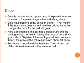 DELTA
 Delta is the amount an option price is expected to move
based on a 1 rupee change in the underlying stock
 Calls have positive delta, between 0 and 1. That means
if the stock price goes up and no other pricing variables
change, the price for the call will go up.
 Here’s an example. If a call has a delta of .50 and the
stock goes up 1 rupee, in theory, the price of the call will
go up about 50 paise. If the stock goes down 1 rupee, in
theory, the price of the call will go down about 50 paise
 Puts have a negative delta, between 0 and -1 and rest
of the discussion remains the same as call.
 