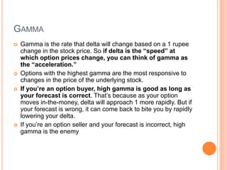 GAMMA
 Gamma is the rate that delta will change based on a 1 rupee
change in the stock price. So if delta is the “speed” at
which option prices change, you can think of gamma as
the “acceleration.”
 Options with the highest gamma are the most responsive to
changes in the price of the underlying stock.
 If you’re an option buyer, high gamma is good as long as
your forecast is correct. That’s because as your option
moves in-the-money, delta will approach 1 more rapidly. But if
your forecast is wrong, it can come back to bite you by rapidly
lowering your delta.
 If you’re an option seller and your forecast is incorrect, high
gamma is the enemy
 