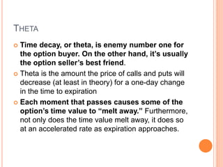 THETA
 Time decay, or theta, is enemy number one for
the option buyer. On the other hand, it’s usually
the option seller’s best friend.
 Theta is the amount the price of calls and puts will
decrease (at least in theory) for a one-day change
in the time to expiration
 Each moment that passes causes some of the
option’s time value to “melt away.” Furthermore,
not only does the time value melt away, it does so
at an accelerated rate as expiration approaches.
 