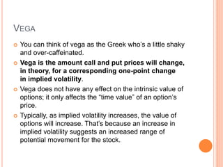 VEGA
 You can think of vega as the Greek who’s a little shaky
and over-caffeinated.
 Vega is the amount call and put prices will change,
in theory, for a corresponding one-point change
in implied volatility.
 Vega does not have any effect on the intrinsic value of
options; it only affects the “time value” of an option’s
price.
 Typically, as implied volatility increases, the value of
options will increase. That’s because an increase in
implied volatility suggests an increased range of
potential movement for the stock.
 
