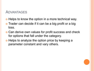 ADVANTAGES
 Helps to know the option in a more technical way.
 Trader can decide if it can be a big profit or a big
loss.
 Can derive own values for profit success and check
for options that fall under the category.
 Helps to analyze the option price by keeping a
parameter constant and vary others.
 
