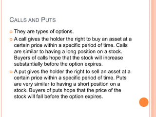 CALLS AND PUTS
 They are types of options.
 A call gives the holder the right to buy an asset at a
certain price within a specific period of time. Calls
are similar to having a long position on a stock.
Buyers of calls hope that the stock will increase
substantially before the option expires.
 A put gives the holder the right to sell an asset at a
certain price within a specific period of time. Puts
are very similar to having a short position on a
stock. Buyers of puts hope that the price of the
stock will fall before the option expires.
 