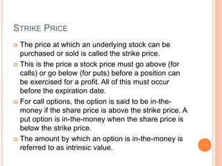 STRIKE PRICE
 The price at which an underlying stock can be
purchased or sold is called the strike price.
 This is the price a stock price must go above (for
calls) or go below (for puts) before a position can
be exercised for a profit. All of this must occur
before the expiration date.
 For call options, the option is said to be in-the-
money if the share price is above the strike price. A
put option is in-the-money when the share price is
below the strike price.
 The amount by which an option is in-the-money is
referred to as intrinsic value.
 