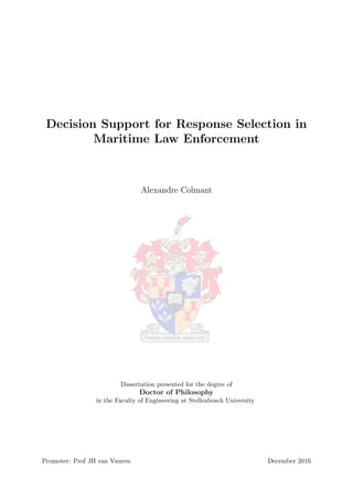 Decision Support for Response Selection in
Maritime Law Enforcement
Alexandre Colmant
Dissertation presented for the degree of
Doctor of Philosophy
in the Faculty of Engineering at Stellenbosch University
Promoter: Prof JH van Vuuren December 2016
 