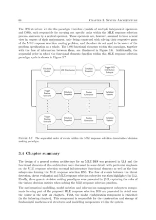 68 Chapter 3. System Architecture
The DSS structure within this paradigm therefore consists of multiple independent operators
and DSSs, each responsible for carrying out speciﬁc tasks within the MLE response selection
process, overseen by a central operator. These operators are, however, assumed to have a local
view in respect of their environment, only being concerned with solving their respective parts
of the MLE response selection routing problem, and therefore do not need to be aware of the
problem speciﬁcation as a whole. The DSS functional elements within this paradigm, together
with the ﬂow of information between them, are illustrated in Figure 3.6. Additionally, the
sequential order in which the functional elements function within this MLE response selection
paradigm cycle is shown in Figure 3.7.
Trigger VOI
Distribution
Subcycle
Database
Snapshot
VOI Distribution
Database
Update
Trigger
Routing
Subcycle
Database
Snapshot
Routes
Generation
Database
Update
Trigger
Routing
Subcycle
Database
Snapshot
Routes
Generation
Database
Update
Figure 3.7: The sequential order of events within the MLE response selection decentralised decision
making paradigm.
3.4 Chapter summary
The design of a general system architecture for an MLE DSS was proposed in §3.1 and the
functional elements of this architecture were discussed in some detail, with particular emphasis
on the MLE response selection external infrastructure functional elements as well as the four
subsystems forming the MLE response selection DSS. The ﬂow of events between the threat
detection, threat evaluation and MLE response selection subcycles was then highlighted in §3.2.
Finally, three generic decision making paradigms were presented in §3.3, capturing the roles of
the various decision entities when solving the MLE response selection problem.
The mathematical modelling, model solution and information management subsystem compo-
nents forming part of the proposed MLE response selection DSS are presented in detail over
the course of the next six chapters. First, the model conﬁguration component is presented
(in the following chapter). This component is responsible for the construction and storage of
fundamental mathematical structures and modelling components within the system.
 