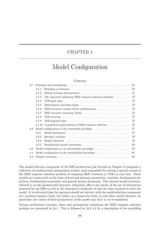 CHAPTER 4
Model Conﬁguration
Contents
4.1 Concepts and assumptions . . . . . . . . . . . . . . . . . . . . . . . . . . . . . . 70
4.1.1 Reaching a consensus . . . . . . . . . . . . . . . . . . . . . . . . . . . . 70
4.1.2 Vehicle routing characteristics . . . . . . . . . . . . . . . . . . . . . . . . 71
4.1.3 The objectives informing MLE response selection decisions . . . . . . . 72
4.1.4 VOI input data . . . . . . . . . . . . . . . . . . . . . . . . . . . . . . . . 73
4.1.5 Disturbances and time stages . . . . . . . . . . . . . . . . . . . . . . . . 73
4.1.6 MLE resources counter-threat performances . . . . . . . . . . . . . . . . 74
4.1.7 MLE resources autonomy levels . . . . . . . . . . . . . . . . . . . . . . . 74
4.1.8 VOI servicing . . . . . . . . . . . . . . . . . . . . . . . . . . . . . . . . . 75
4.1.9 VOI response time . . . . . . . . . . . . . . . . . . . . . . . . . . . . . . 75
4.1.10 A graphical representation of MLE response selection . . . . . . . . . . 76
4.2 Model conﬁguration in the centralised paradigm . . . . . . . . . . . . . . . . . 77
4.2.1 Model parameters . . . . . . . . . . . . . . . . . . . . . . . . . . . . . . 77
4.2.2 Decision variables . . . . . . . . . . . . . . . . . . . . . . . . . . . . . . 79
4.2.3 Model objectives . . . . . . . . . . . . . . . . . . . . . . . . . . . . . . . 79
4.2.4 Fundamental model constraints . . . . . . . . . . . . . . . . . . . . . . . 82
4.3 Model conﬁguration in an intermediate paradigm . . . . . . . . . . . . . . . . . 84
4.4 Model conﬁguration in the decentralised paradigm . . . . . . . . . . . . . . . . 85
4.5 Chapter summary . . . . . . . . . . . . . . . . . . . . . . . . . . . . . . . . . . 86
The model selection component of the DSS architecture put forward in Chapter 3 comprises a
collection of combinatorial optimisation models, each responsible for solving a special variant of
the MLE response selection problem of assigning MLE resources to VOIs in real time. These
models are constructed on the basis of ﬁxed and dynamic parameters, variables, fundamental ob-
jectives, fundamental constraints and general system dynamism. The selected model structure,
referred to as the fundamental structure, ultimately aﬀects the nature of the set of alternatives
proposed by the DSS as well as the associated complexity of and the time required to solve the
model. It is advocated that the operator should not interact with the model selection component
on a problem-instance basis, but rather on a long-term basis, as and when certain features (in
particular, the values of ﬁxed parameters) of the model may have to be reconsidered.
Various preliminary concepts, ideas and assumptions underlying the MLE response selection
problem are presented in §4.1. This is followed in §4.2–4.4 by a description of the modelling
69
 