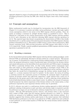 70 Chapter 4. Model Configuration
approach adopted in respect of mathematically incorporating each of the three decision making
paradigms presented in §3.3 into the DSS, after which the chapter closes with a brief summary
in §4.5.
4.1 Concepts and assumptions
Before mathematical models may be developed for incorporation into the DSS framework of
Chapter 3, it is necessary to present and deﬁne various preliminary concepts and make explicit
certain assumptions related to the nature of the MLE response selection problem. First, the
notion of reaching a consensus by multiple decision entities is considered in §4.1.1. This is
followed by a discussion on the routing characteristics of the MLE response selection problem
in §4.1.2, and a discussion on the objectives informing MLE response selection operations in
§4.1.3. The expected input data format encapsulating the characteristics of VOIs is then brieﬂy
described in §4.1.4, and the notion of the general system dynamism of the MLE response selection
problem is formalised in §4.1.5. Discussions on MLE resource counter threat performances, MLE
resource autonomy levels, VOI servicing procedures and VOI response times follow in §4.1.6–
4.1.9, respectively. Finally, a generic graphical representation of MLE response selection routing
operations is presented in §4.1.10.
4.1.1 Reaching a consensus
In the decentralised and intermediate MLE response selection decision making paradigms, newly
detected VOIs are individually allocated to decision entities by a central operator. This process
can, in essence, be formulated as a multi-person decision making problem, as discussed in §2.1.5,
where the proposed alternatives consist of preferential input received from the decision entities
and contain information on the desirability levels associated with each VOI in respect of assigning
the VOI to a particular decision entity. In other words, decision entities communicate input
data with respect to their preferences of being responsible to investigate certain VOIs to the
central operator. These preferences are expected to be conﬂicting in nature and hence a decision
that limits the overall level of dissatisfaction amongst the decision entities should ideally be
sought (i.e. a certain consensus level must be reached). In this context, the notion of reaching
a consensus involves the cooperative process of obtaining the maximum degree of agreement
between all decision entities and collectively supporting a single solution from a given set of
alternatives for the greater good of the coastal nation, as well as achieving certain satisfaction
levels of individual decision entities to some (lesser) extent. In addition, the measure of consensus
should incorporate the relative importance of the decision entities to the coastal nation, so that
preferences expressed by more important decision entities may be prioritised.
In §2.1.5, reference was made to a multi-person decision making approach in which individual
preference ordering of alternatives is used, and where each decision maker is required to provide
his preferences in respect of a set of alternative solutions (ranked from best to worst) for a given
scenario. After the VOI distribution process, however, each decision entity is only concerned
with a subset of VOIs, rather than the response selection alternative as a whole (i.e. decision
entities are assumed to be indiﬀerent towards VOIs assigned to other decision entities). It is
therefore suggested that decision entities make known to the central operator their individual
VOI distribution preferences in the form of an ordered set of VOIs, ranked from most preferred
to least preferred, as well as ideal numbers of VOIs that the various decision entities would like
to be assigned.
 