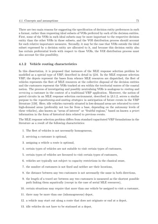 4.1. Concepts and assumptions 71
There are two main reasons for suggesting the speciﬁcation of decision entity preferences in such
a format, rather than requesting ideal subsets of VOIs preferred by each of the decision entities.
First, some of the VOIs in such ideal subsets may be more important to the respective decision
entity than the other VOIs in those subsets, and the VOI distribution process should account
for such relative importance measures. Secondly, it may be the case that VOIs outside the ideal
subset expressed by a decision entity are allocated to it, and because this decision entity also
has certain preferential levels with respect to those VOIs, the VOI distribution process must
also account for this possibility.
4.1.2 Vehicle routing characteristics
In this dissertation, it is proposed that instances of the MLE response selection problem be
modelled as a special type of VRP, described in detail in §2.6. In the MLE response selection
VRP, the depots represent the bases from whence MLE resources are dispatched, the ﬂeet of
vehicles represents the ﬂeet of MLE resources at the collective disposal of the decision entities
and the customers represent the VOIs tracked at sea within the territorial waters of the coastal
nation. The process of investigating and possibly neutralising VOIs is analogous to visiting and
servicing a customer in the context of a traditional VRP application. Moreover, the notion of
patrol circuits in an MLE response selection environment, described in §3.1.2, serves a similar
purpose to the repositioning-and-waiting strategies in anticipation of future events in the VRP
literature [150]. Here, idle vehicles currently situated in low-demand areas are relocated to cover
high-demand areas (preferably not too far from a base, depending on the autonomy levels of
these vehicles), also known as “areas of interest” or “fruitful regions,” based on known a priori
information in the form of historical data related to previous events.
The MLE response selection problem diﬀers from standard capacitated VRP formulations in the
literature as a result of the following characteristics:
1. The ﬂeet of vehicles is not necessarily homogeneous,
2. servicing a customer is optional,
3. assigning a vehicle a route is optional,
4. certain types of vehicles are not suitable to visit certain types of customers,
5. certain types of vehicles are favoured to visit certain types of customers,
6. vehicles are typically not subject to capacity restrictions in the classical sense,
7. the number of customers is not ﬁxed and neither are their locations,
8. the distance between any two customers is not necessarily the same in both directions,
9. the length of a travel arc between any two customers is measured as the shortest possible
path linking them aquatically (except in the case of aerial MLE resources),
10. certain situations may require that more than one vehicle be assigned to visit a customer,
11. there may be more than one (inhomogeneous) depot,
12. a vehicle may start out along a route that does not originate or end at a depot,
13. idle vehicles do not have to be stationed at a depot,
 