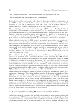72 Chapter 4. Model Configuration
14. a vehicle route may start at a certain depot and end at a diﬀerent one, and
15. certain depots may not necessarily have ﬁxed locations.
In the above list, Characteristics 1–3 follow from the discussion in §2.6 on certain variants of
the VRP in the literature. VRPs of the kind mentioned in Characteristic 1 are known in the
literature as VRPs with a Heterogeneous Fleet [150], while VRPs of the kind mentioned in
Characteristic 2 are known in the literature as VRPs with Customer Proﬁts [1].
Characteristic 4 places the restriction that certain types of MLE resources should preferably not
be scheduled to intercept VOIs that are suspected to be of a certain type, as their infrastruc-
ture characteristics may not be eﬀective enough to successfully neutralise threats of that type.
Similarly, taking into account the unique properties that are regarded to be advantageous in
successfully neutralising threats of certain types, Characteristic 5 encourages certain kinds of
MLE resources to preferably intercept VOIs that are suspected to be threats of these types.
Characteristic 6 stresses that the MLE resources are typically not restricted to a capacity con-
straint (in terms of delivering commodities to customers, as is the case in most VRP problem
formulations in the literature), but are rather constrained in terms of maximum distances trav-
elled or lengths of time associated with the routes of the vehicles as a result of various practi-
calities, such as the need to refuel or resupply materials or ammunition, the need to perform
routine MLE resource maintenance and the need to allocate leave or periods of rest to crew
members. VRPs of this kind are known in the literature as Distance-Constrained VRPs and
Time-Constrained VRPs [150].
Characteristic 7 acknowledges the kinematic nature of VOIs at sea, calling for interception
points to be calculated, while Characteristic 8 allows for the possibility that MLE resource
travel directions are inﬂuenced by ocean currents and adverse meteorological conditions. VRPs
of this kind are known in the literature as Asymmetric VRPs [150]. Characteristic 9 refers to the
open spherical nature of an oceanic jurisdiction area (barring navigation movement constraints
such as land masses, shallows, weather and EEZ boundaries), while Characteristic 10 refers to
types of VOIs that do not only involve high threatening intensities, but where it is also deemed
necessary to allocate multiple MLE resources to them in order to successfully neutralise them.
VRPs of this kind are known in the literature as VRPs with Split Deliveries.
Characteristic 11 is applicable to coastal nations having more than one base from whence MLE
resources are dispatched. VRPs of this kind are known in the literature as Multi-Depot VRPs
[150]. In such a case, Characteristic 12 focuses attention on the fact that an MLE resource may
be diverted to a new route while out at sea or to a patrol circuit (i.e. it is not required that
an MLE resource should ﬁrst return to the base prior to starting out along a new route), and
Characteristic 13 allows for the resources to be on stand-by at sea in strategic locations until
assigned to a speciﬁc interception route. Finally, Characteristic 14 states that certain MLE
resources may start out from certain bases and return to other bases, while Characteristic 15
refers to coastal nations possessing certain types of mobile bases which may be deployed at sea
to provide basic services to certain subsets of MLE resources.
4.1.3 The objectives informing MLE response selection decisions
As hinted previously, it is proposed that the MLE response selection problem should be modelled
as a multiobjective VRP. Coastal nations (and their various decision entities) typically have their
own values, preferences and perceptions of the desirability of trade-oﬀs between objectives when
dealing with threats at sea. It is therefore expected that the MLE response selections of the
 