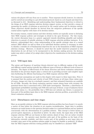 4.1. Concepts and assumptions 73
various role players will vary from one to another. These responses should, however, be coherent
and be carried out according to a pre-determined protocol, based on a set of goals and objectives,
as discussed in §2.1. Identifying and understanding these fundamental objectives is critical in
the design of an MLE response selection decision support system, as they provide a means of
measuring the quality of solutions as perceived by the coastal nation and its decision entities.
These objectives should therefore be derived from the subjective preferences of the speciﬁc
coastal nation together with those of its decision entities.
For security reasons, coastal nations and their decision entities are typically averse to declaring
their MLE response policies and strategies in detail in the open literature. For this reason,
the current discussion leans to a generic approach towards identifying plausible and realistic
objectives in pursuit of suitable solutions to MLE response selection problem instances. It is,
however, acknowledged that a deep understanding of the speciﬁc strategic aims of a coastal
nation’s MLE eﬀorts (as well as those of its individual decision entities) is necessary in order
to identify a suitable set of fundamental objectives for use in the formulation of MLE response
selection strategy. Moreover, it should be noted that the model objectives proposed in this
dissertation do not all have to be incorporated in the decision making process; the decision
maker may select a subset of (or adopt other) objectives for consideration in the decision making
process.
4.1.4 VOI input data
The nature and frequency of maritime threats detected vary in diﬀerent regions of the world,
and diﬀerent coastal nations typically face diﬀerent types of threats at diﬀerent levels of harm or
intensity. The degree of eﬀectiveness of the threat detection and threat evaluation subsystems
described in the previous chapter plays a critical role in providing accurate and complete input
data facilitating the eﬃcient functioning of an MLE response selection DSS.
Two important assumptions are made in this chapter with respect to these input data. First, it
is assumed that the position and velocity of each VOI is known at all times (these values may,
of course, change over time in a stochastic manner), and that estimated itineraries are available
for all VOIs. Secondly, the threat evaluation operator cannot always know with certainty the
potential threat that is associated with a VOI under investigation. Therefore, a distribution of
approximate probabilities matching each VOI with each type of threat, a type of unknown threat
and a false alarm (i.e. the probability that a VOI does not embody any threat), is assumed to
form part of the problem input data to the MLE response selection problem, as provided by the
threat evaluation subsystem.
4.1.5 Disturbances and time stages
Once an acceptable solution to the MLE response selection problem has been found, it is merely
a matter of time before the situation at sea requires reconsideration. Input data to problem
instances are made known to the operator/decision maker in a continual fashion and are updated
concurrently with the determination of a problem solution. This concept is better known as
general system dynamism, as described in §2.6.3. In other words, the input data of the MLE
response selection DSS are not known in their entirety ahead of time, but are rather revealed
as time goes by. An operator must therefore solve part of the problem on the basis of the
information currently available, and then re-solve part of the problem as new input data are
revealed, since parts of the problem solution might no longer be feasible or preferred. It follows
that the MLE response selection routing problem may be classiﬁed as a dynamic VRP.
 