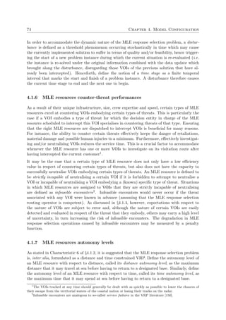 74 Chapter 4. Model Configuration
In order to accommodate the dynamic nature of the MLE response selection problem, a distur-
bance is deﬁned as a threshold phenomenon occurring stochastically in time which may cause
the currently implemented solution to suﬀer in terms of quality and/or feasibility, hence trigger-
ing the start of a new problem instance during which the current situation is re-evaluated (i.e.
the instance is re-solved under the original information combined with the data update which
brought along the disturbance, disregarding those VOIs of the previous solution that have al-
ready been intercepted). Henceforth, deﬁne the notion of a time stage as a ﬁnite temporal
interval that marks the start and ﬁnish of a problem instance. A disturbance therefore causes
the current time stage to end and the next one to begin.
4.1.6 MLE resources counter-threat performances
As a result of their unique infrastructure, size, crew expertise and speed, certain types of MLE
resources excel at countering VOIs embodying certain types of threats. This is particularly the
case if a VOI embodies a type of threat for which the decision entity in charge of the MLE
resource scheduled to intercept this VOI specialises in countering threats of that type. Ensuring
that the right MLE resources are dispatched to intercept VOIs is beneﬁcial for many reasons.
For instance, the ability to counter certain threats eﬀectively keeps the danger of retaliations,
material damage and possible human injuries to a minimum. Furthermore, eﬀectively investigat-
ing and/or neutralising VOIs reduces the service time. This is a crucial factor to accommodate
whenever the MLE resource has one or more VOIs to investigate on its visitation route after
having intercepted the current customer1.
It may be the case that a certain type of MLE resource does not only have a low eﬃciency
value in respect of countering certain types of threats, but also does not have the capacity to
successfully neutralise VOIs embodying certain types of threats. An MLE resource is deﬁned to
be strictly incapable of neutralising a certain VOI if it is forbidden to attempt to neutralise a
VOI or incapable of neutralising a VOI embodying a (known) speciﬁc type of threat. Situations
in which MLE resources are assigned to VOIs that they are strictly incapable of neutralising
are deﬁned as infeasible encounters2. Infeasible encounters would never occur if the threat
associated with any VOI were known in advance (assuming that the MLE response selection
routing operator is competent). As discussed in §4.1.4, however, expectations with respect to
the nature of VOIs are subject to error and, although the nature of certain VOIs are easily
detected and evaluated in respect of the threat that they embody, others may carry a high level
of uncertainty, in turn increasing the risk of infeasible encounters. The degradation in MLE
response selection operations caused by infeasible encounters may be measured by a penalty
function.
4.1.7 MLE resources autonomy levels
As stated in Characteristic 6 of §4.1.2, it is suggested that the MLE response selection problem
is, inter alia, formulated as a distance and time constrained VRP. Deﬁne the autonomy level of
an MLE resource with respect to distance, called its distance autonomy level, as the maximum
distance that it may travel at sea before having to return to a designated base. Similarly, deﬁne
the autonomy level of an MLE resource with respect to time, called its time autonomy level, as
the maximum time that it may spend at sea before having to return to a designated base.
1
The VOIs tracked at any time should generally be dealt with as quickly as possible to lower the chances of
their escape from the territorial waters of the coastal nation or losing their tracks on the radar.
2
Infeasible encounters are analogous to so-called service failures in the VRP literature [150].
 