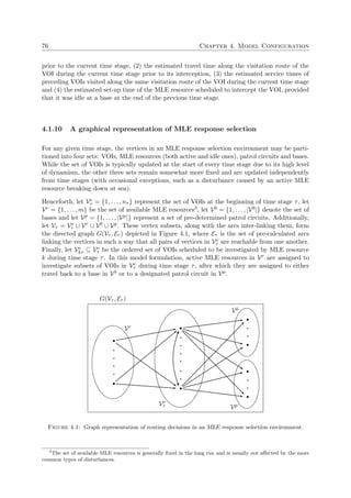 76 Chapter 4. Model Configuration
prior to the current time stage, (2) the estimated travel time along the visitation route of the
VOI during the current time stage prior to its interception, (3) the estimated service times of
preceding VOIs visited along the same visitation route of the VOI during the current time stage
and (4) the estimated set-up time of the MLE resource scheduled to intercept the VOI, provided
that it was idle at a base at the end of the previous time stage.
4.1.10 A graphical representation of MLE response selection
For any given time stage, the vertices in an MLE response selection environment may be parti-
tioned into four sets: VOIs, MLE resources (both active and idle ones), patrol circuits and bases.
While the set of VOIs is typically updated at the start of every time stage due to its high level
of dynamism, the other three sets remain somewhat more ﬁxed and are updated independently
from time stages (with occasional exceptions, such as a disturbance caused by an active MLE
resource breaking down at sea).
Henceforth, let Ve
τ = {1, . . . , nτ } represent the set of VOIs at the beginning of time stage τ, let
Vr = {1, . . . , m} be the set of available MLE resources3, let Vb = {1, . . . , |Vb|} denote the set of
bases and let Vp = {1, . . . , |Vp|} represent a set of pre-determined patrol circuits. Additionally,
let Vτ = Ve
τ ∪ Vr ∪ Vb ∪ Vp. These vertex subsets, along with the arcs inter-linking them, form
the directed graph G(Vτ , Eτ ) depicted in Figure 4.1, where Eτ is the set of pre-calculated arcs
linking the vertices in such a way that all pairs of vertices in Ve
τ are reachable from one another.
Finally, let Ve
kτ ⊆ Ve
τ be the ordered set of VOIs scheduled to be investigated by MLE resource
k during time stage τ. In this model formulation, active MLE resources in Vr are assigned to
investigate subsets of VOIs in Ve
τ during time stage τ, after which they are assigned to either
travel back to a base in Vb or to a designated patrol circuit in Vp.
Vr
Ve
τ
Vb
Vp
G(Vτ , Eτ )
Figure 4.1: Graph representation of routing decisions in an MLE response selection environment.
3
The set of available MLE resources is generally ﬁxed in the long run and is usually not aﬀected by the more
common types of disturbances.
 