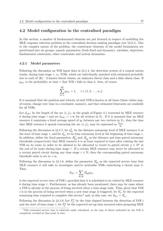 4.2. Model conﬁguration in the centralised paradigm 77
4.2 Model conﬁguration in the centralised paradigm
In this section, a number of fundamental elements are put forward in respect of modelling the
MLE response selection problem in the centralised decision making paradigm (see §3.3.1). Due
to the complex nature of the problem, the constituent elements of the model formulation are
partitioned into six groups, namely parameters (both ﬁxed and dynamic), variables, objectives,
fundamental constraints, other constraints and system dynamism.
4.2.1 Model parameters
Following the discussion on VOI input data in §4.1.4, the detection system of a coastal nation
tracks, during time stage τ, nτ VOIs, which are individually matched with estimated probabili-
ties to each of |H| − 2 known threat classes, an unknown threat class and a false alarm class. If
pihτ is the probability at time τ that VOI i falls in class h, then, of course,
|H|
h=1
pihτ = 1, i ∈ {1, 2, . . . , nτ }.
It is assumed that the position and velocity of each VOI is known at all times (these values may,
of course, change over time in a stochastic manner), and that estimated itineraries are available
for all VOIs.
Let dijkτ be the length of the arc (i, j)τ in the graph of Figure 4.1 traversed by MLE resource
k during time stage τ and set diikτ = +∞ for all vertices in Vτ . If it is assumed that an MLE
resource k maintains a ﬁxed average speed of ηk between any two vertices in Vτ , then the time
that MLE resource k spends traversing the arc (i, j)τ may be expressed as
dijkτ
ηk
.
Following the discussion in §4.1.7, let ad
kτ be the distance autonomy level of MLE resource k at
the start of time stage τ, and let at
kτ be its time autonomy level at the beginning of time stage τ.
In addition, deﬁne the ﬁxed parameters Ad
kρ and At
kρ as the distance and time patrol autonomy
thresholds (respectively) that MLE resource k is at least required to have after visiting the last
VOI on its route in order to be allowed to be allocated to travel to patrol circuit ρ ∈ Vp at
the end of its route during time stage τ. If a certain MLE resource may never be allocated to
a certain patrol circuit during any time stage τ ∈ N, then the corresponding patrol autonomy
threshold value is set to +∞.
Following the discussion in §4.1.8, deﬁne the parameter St
kh as the expected service time that
MLE resource k will take to investigate and/or neutralise VOIs embodying a threat type h.
Then
Sikτ =
h∈H
St
khpihτ
is the expected service time of VOI i, provided that it is scheduled to be visited by MLE resource
k during time stage τ. Furthermore, as has already been mentioned, there may be cases where
a VOI is already in the process of being serviced when a time stage ends. Thus, given that VOI
i is in the process of being serviced when a new time stage is triggered, let Siτ be the expected
remaining time required to complete this service4 and, in this case, set Sikτ = Siτ .
Following the discussion in §4.1.9, Let Td
iτ be the time elapsed between the detection of VOI i
and the start of time stage τ, let Tw
k be the expected set-up time incurred when preparing MLE
4
This estimated service time is relatively easily calculated, as the type of threat embodied by the VOI is
completely revealed at that point in time.
 