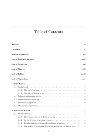 Table of Contents
Abstract iii
Uittreksel v
Acknowledgements vii
List of Reserved Symbols xvii
List of Acronyms xxi
List of Figures xxiii
List of Tables xxvii
List of Algorithms xxix
1 Introduction 1
1.1 Background . . . . . . . . . . . . . . . . . . . . . . . . . . . . . . . . . . . . . . . 1
1.1.1 The law of the seas . . . . . . . . . . . . . . . . . . . . . . . . . . . . . . . 2
1.1.2 Activities of vessels at sea . . . . . . . . . . . . . . . . . . . . . . . . . . . 2
1.2 Informal problem description . . . . . . . . . . . . . . . . . . . . . . . . . . . . . 4
1.3 Dissertation aim and scope . . . . . . . . . . . . . . . . . . . . . . . . . . . . . . 9
1.4 Dissertation objectives . . . . . . . . . . . . . . . . . . . . . . . . . . . . . . . . . 9
1.5 Dissertation organisation . . . . . . . . . . . . . . . . . . . . . . . . . . . . . . . . 11
2 Literature Review 13
2.1 Decision theory . . . . . . . . . . . . . . . . . . . . . . . . . . . . . . . . . . . . . 13
2.1.1 Elementary concepts of decision making . . . . . . . . . . . . . . . . . . . 14
2.1.2 On the decision structuring process . . . . . . . . . . . . . . . . . . . . . . 14
2.1.3 Decision making with multiple conﬂicting objectives . . . . . . . . . . . . 15
2.1.4 The notions of dominance, Pareto optimality and the Pareto front . . . . 17
ix
 