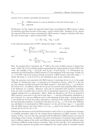 78 Chapter 4. Model Configuration
resource k for a mission, and deﬁne the parameter
γkτ =
1, if MLE resource k is not on stand-by at the end of time stage τ − 1
0, otherwise.
Furthermore, let Tt
ikτ denote the expected transit times accumulated by MLE resource k along
its visitation route from the start of time stage τ until it reaches VOI i. Similarly, let Ts
ikτ denote
the expected VOI service times accumulated by MLE resource k along its visitation route from
the start of time stage τ until it services VOI i. Then
tiτ = Td
iτ + Tt
ikτ + Ts
ikτ + γkτ Tw
k
is the expected response time of VOI i during time stage τ, where
Tt
ikτ =



d0kτ ikτ
ηk
, if i = Ve
kτ (1)
d0kτ Ve
kτ
(1)kτ +
|Ve
kτ (i)|
j=2 dVe
kτ
(j−1)Ve
kτ
(j)kτ
ηk
, otherwise,
and
Ts
ikτ =
0, if i = Ve
kτ (1)
|Ve
kτ (i)|
=2 SVe
kτ ( −1)kτ , otherwise.
Here, the notation Ve
kτ (i) represents the ith VOI on the route of MLE resource k during time
stage τ while |Ve
kτ (i)| is a cardinal number representing the ordered position of that VOI on the
route. For example, if Ve
kτ = {5, 16, 9}, then Ve
kτ (3) = 9 and |Ve
kτ (9)| = 3. Furthermore, 0kτ
represents the initial position of MLE resource k at the beginning of the time stage. Finally, set
tiτ = 0 if VOI i was in the process of being serviced by a MLE resource when time stage τ − 1
ended. Of course, tiτ is set to 0 if it is not scheduled as part of any visitation route.
Next, the monetary cost associated with MLE resource k traversing the arc (i, j)τ in the graph
of Figure 4.1 during time stage τ is assumed to be estimated as Γkdijkτ , where Γk is the cost
per unit distance travelled associated with MLE resource k. Note that Γkdiikτ = +∞ holds for
all vertices in Vτ . In addition, deﬁne the set-up cost Cs
k incurred when preparing MLE resource
k for departure on a mission. Moreover, costs may be associated with trajectory deviations
from one route to another due to factors such as operational manoeuvres or disruption of the
original solution due to a disturbance. Hence, deﬁne the disruption cost Cd
k to be incurred if
MLE resource k was active at the end of time stage τ − 1 and was subsequently scheduled to a
new trajectory (i.e. sent on a diﬀerent route) at the beginning of time stage τ (noting that such
a cost should not be ﬁxed, but rather expressed as a function of the intensity of the disruption
for that particular situation). In relation to this last cost, let Jk(τ−1) ∈ Ve
τ be the next VOI that
was scheduled to be intercepted by MLE resource k at the end of time stage τ − 1 (provided
that the MLE resource was active then), or set Jk(τ−1) equal to the dummy value 0 otherwise
(noting that 0 /∈ Ve
τ for all τ ∈ N).
Following the discussion in §4.1.6 and Characteristics 4 and 5 of §4.1.2, it is furthermore necessary
to establish parametric values for the counter-threat performance of MLE resources. In this
respect, let Wkh ∈ [0, 1] be the score associated with the eﬃciency of MLE resource k in terms of
neutralising a class h threat. In addition, the nature and frequency of maritime threats detected
vary in diﬀerent regions of the world, and diﬀerent coastal nations typically face diﬀerent types
of threats at diﬀerent levels of harm or intensity. Thus, let the score Qh ∈ [0, 1] associated with
class h threats represent the priority level assigned by the coastal nation to neutralise threats
 