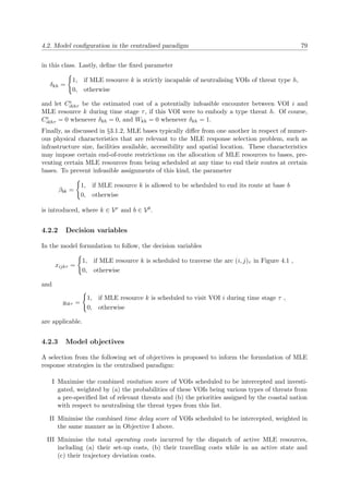 4.2. Model conﬁguration in the centralised paradigm 79
in this class. Lastly, deﬁne the ﬁxed parameter
δkh =
1, if MLE resource k is strictly incapable of neutralising VOIs of threat type h,
0, otherwise
and let Ce
ikhτ be the estimated cost of a potentially infeasible encounter between VOI i and
MLE resource k during time stage τ, if this VOI were to embody a type threat h. Of course,
Ce
ikhτ = 0 whenever δkh = 0, and Wkh = 0 whenever δkh = 1.
Finally, as discussed in §3.1.2, MLE bases typically diﬀer from one another in respect of numer-
ous physical characteristics that are relevant to the MLE response selection problem, such as
infrastructure size, facilities available, accessibility and spatial location. These characteristics
may impose certain end-of-route restrictions on the allocation of MLE resources to bases, pre-
venting certain MLE resources from being scheduled at any time to end their routes at certain
bases. To prevent infeasible assignments of this kind, the parameter
βbk =
1, if MLE resource k is allowed to be scheduled to end its route at base b
0, otherwise
is introduced, where k ∈ Vr and b ∈ Vb.
4.2.2 Decision variables
In the model formulation to follow, the decision variables
xijkτ =
1, if MLE resource k is scheduled to traverse the arc (i, j)τ in Figure 4.1 ,
0, otherwise
and
yikτ =
1, if MLE resource k is scheduled to visit VOI i during time stage τ ,
0, otherwise
are applicable.
4.2.3 Model objectives
A selection from the following set of objectives is proposed to inform the formulation of MLE
response strategies in the centralised paradigm:
I Maximise the combined visitation score of VOIs scheduled to be intercepted and investi-
gated, weighted by (a) the probabilities of these VOIs being various types of threats from
a pre-speciﬁed list of relevant threats and (b) the priorities assigned by the coastal nation
with respect to neutralising the threat types from this list.
II Minimise the combined time delay score of VOIs scheduled to be intercepted, weighted in
the same manner as in Objective I above.
III Minimise the total operating costs incurred by the dispatch of active MLE resources,
including (a) their set-up costs, (b) their travelling costs while in an active state and
(c) their trajectory deviation costs.
 