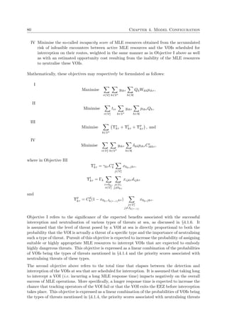 80 Chapter 4. Model Configuration
IV Minimise the so-called incapacity score of MLE resources obtained from the accumulated
risk of infeasible encounters between active MLE resources and the VOIs scheduled for
interception on their routes, weighted in the same manner as in Objective I above as well
as with an estimated opportunity cost resulting from the inability of the MLE resources
to neutralise these VOIs.
Mathematically, these objectives may respectively be formulated as follows:
I
Maximise
i∈Ve
τ k∈Vr
yikτ
h∈H
QhWkhpihτ ,
II
Minimise
i∈Ve
τ
tiτ
k∈Vr
yikτ
h∈H
pihτ Qh,
III
Minimise
k∈Vr
Υs
kτ + Υt
kτ + Υp
kτ , and
IV
Minimise
i∈Ve
τ k∈Vr
yikτ
h∈H
δkhpihτ Ce
ikhτ ,
where in Objective III
Υs
kτ = γkτ Cs
k
j∈Ve
τ
x0kτ jkτ ,
Υt
kτ = Γk
i=0kτ
i∈Ve
τ
j∈Vτ
j=0kτ
xijkτ dijkτ
and
Υp
kτ = Cd
k (1 − x0kτ Jk(τ−1)kτ )
j∈Ve
τ
j=Jk(τ−1)
x0kτ jkτ .
Objective I refers to the signiﬁcance of the expected beneﬁts associated with the successful
interception and neutralisation of various types of threats at sea, as discussed in §4.1.6. It
is assumed that the level of threat posed by a VOI at sea is directly proportional to both the
probability that the VOI is actually a threat of a speciﬁc type and the importance of neutralising
such a type of threat. Pursuit of this objective is expected to increase the probability of assigning
suitable or highly appropriate MLE resources to intercept VOIs that are expected to embody
highly dangerous threats. This objective is expressed as a linear combination of the probabilities
of VOIs being the types of threats mentioned in §4.1.4 and the priority scores associated with
neutralising threats of these types.
The second objective above refers to the total time that elapses between the detection and
interception of the VOIs at sea that are scheduled for interception. It is assumed that taking long
to intercept a VOI (i.e. incurring a long MLE response time) impacts negatively on the overall
success of MLE operations. More speciﬁcally, a longer response time is expected to increase the
chance that tracking operators of the VOI fail or that the VOI exits the EEZ before interception
takes place. This objective is expressed as a linear combination of the probabilities of VOIs being
the types of threats mentioned in §4.1.4, the priority scores associated with neutralising threats
 