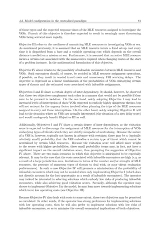 4.2. Model conﬁguration in the centralised paradigm 81
of these types and the expected response times of the MLE resources assigned to investigate the
VOIs. Pursuit of this objective is therefore expected to result in seemingly more threatening
VOIs being serviced more rapidly.
Objective III refers to the costliness of committing MLE resources to investigating VOIs at sea.
As mentioned previously, it is assumed that an MLE resource incurs a ﬁxed set-up cost every
time it is dispatched from a base and a variable operating cost which depends on the overall
distance travelled on a mission at sea. Furthermore, it is assumed that an active MLE resource
incurs a certain cost associated with the manoeuvres required when changing routes at the start
of a problem instance. In the mathematical formulation of this objective,
Objective IV above relates to the possibility of infeasible encounters between MLE resources and
VOIs. Such encounters should, of course, be avoided in MLE resource assignment operations,
if possible, as they result in wasted travel costs and unnecessary VOI servicing delays. The
objective is expressed as a linear combination of the probabilities of VOIs embodying certain
types of threats and the estimated costs associated with infeasible assignments.
Objectives I and II share a certain degree of inter-dependency. It should, however, be observed
that these two objectives complement each other in a manner that would not be possible if they
were to be pursued in isolation. On the one hand, solely adopting Objective I may lead to
increased levels of interception of those VOIs expected to embody highly dangerous threats, but
will not account for the urgency factor involved when planning the trips of the MLE resources
assigned to carry out these interceptions. On the other hand, solely adopting Objective II will
lead to the situation where no VOIs are actually intercepted (the situation of a zero delay score)
and would analogously beneﬁt Objective III as well.
Additionally, Objectives I and IV share a certain degree of inter-dependency, as the visitation
score is expected to discourage the assignment of MLE resources for the interception of VOIs
embodying types of threats which they are strictly incapable of neutralising. Because the nature
of a VOI is, however, typically not known in advance with certainty, there may be a (typically
relatively small) probability that the VOI embodies a certain type of threat which cannot be
neutralised by certain MLE resources. Because the visitation score will aﬀord more weight
to the scores with higher probabilities, these small probability terms may, in fact, not have a
signiﬁcant impact on the overall visitation score, thus prompting the suggestion of Objective
IV above. There are two main scenarios in which this objective is anticipated to be especially
relevant. It may be the case that the costs associated with infeasible encounters are high (e.g. as
a result of a large jurisdiction area, limitations in terms of the number and/or strength of MLE
resources, the presence of numerous types of threats to deal with, or poor threat evaluation
performances). In such a case Objective IV will promote a minimisation of the probability of
infeasible encounters which may not be avoided when only implementing Objective I (which does
not directly account for the lost opportunity as a result of infeasible encounters). The operator
may indeed be interested in selecting solutions which embody low risks of producing infeasible
encounters, while also achieving good visitation scores. Secondly, although the operator may
choose to implement Objective I in the model, he may lean more towards implementing solutions
which incur low operating costs (see Objective III).
Because Objective IV also deals with costs to some extent, these two objectives may be perceived
as correlated. In other words, if the operator has strong preferences for implementing solutions
with low operating costs, then he will also prefer to implement solutions with low risks of
infeasible encounters, so as to minimise the overall economical implications of both objectives.
 