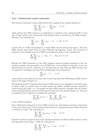 82 Chapter 4. Model Configuration
4.2.4 Fundamental model constraints
The foremost constraint in this model involves the coupling of the routing variables as
i=0kτ
i∈Ve
τ
j∈Vτ
j=0kτ
xijkτ =
∈Ve
τ
y kτ , k ∈ Vr
,
which ensures that MLE resource k is scheduled to a visitation route containing VOI i if and
only if there exists an arc entering this VOI position which is traversed by the MLE resource.
Moreover, the constraint set
i=0kτ
i∈Ve
τ
xijkτ −
∈Vτ
=0kτ
xj kτ = 0, j ∈ Ve
τ , k ∈ Vr
ensures that, if a VOI is intercepted by a certain MLE resource during time stage τ, then that
MLE resource must depart from the same VOI after investigation. Lastly, the occurrence of
subtours in the visitation process of VOIs is prohibited by means of the constraint set
i∈Ve
τ j∈Ve
τ
j=i
xijkτ ≤ |Ve
kτ | − 1, |Ve
kτ | ≥ 2, k ∈ Vr
.
Because the VRP formulation of the MLE response selection problem proposed in this dis-
sertation includes customer proﬁts, not all VOIs have to be included in visitation routes (see
Characteristic 2 of §4.1.2). Moreover, it is assumed that no more than one MLE resource may
be assigned to investigate the same VOI. Consequently, the constraint set
k∈Vr
yikτ ≤ 1, i ∈ Ve
τ
ensures that no more than one arc may enter or leave any particular VOI along an MLE resource
route in the graph of Figure 4.1.
The framework of §4.1.10 assumes that all active MLE resources are scheduled to end their routes
at either a base or a patrol circuit. In other words, the number of MLE resources assigned to
routes during time stage τ (i.e. the number of active MLE resources) coincides with the number
of arcs entering both the base set and the patrol circuit set in the graph of Figure 4.1. One way
to implement this condition is to include the constraint
j∈Ve
τ k∈Vr
x0kτ jkτ =
i∈Ve
τ ∈Vb∩Vp k∈Vr
xi kτ
in the model formulation.
Next, following the discussion in §4.1.2, MLE resources are both distance and time constrained,
as they may only travel a certain period of time and cover a maximum distance before they have
to relocate to a base. The constraint set
i=0kτ
i∈Ve
τ
j∈Vτ
j=0kτ
dijkτ xijkτ ≤ ad
kτ , k ∈ Vr
therefore imposes an upper bound on the maximum distance travelled by MLE resource k from
the beginning of time stage τ, while the constraint set
i=0kτ
i∈Ve
τ
j∈Vτ
j=0kτ
dijkτ
ηk
xijkτ ≤ at
kτ , k ∈ Vr
 